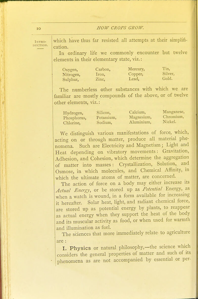 Intro- duction. which have thus far resisted all attempts at their simplifi- cation. In ordinary life we commonly encounter but twelve elements in their elementary state, viz.: Oxygen, Nitrogen, Sulphur, Carbon, Iron, Zinc, Mercury, Copper, Lead, Tin, Silver, Gold. The numberless other substances with which we are famihar are mostly compounds of the above, or of twelve other elements, viz.: Hydrogen, Phpspliorus, Chlorine, Silicon, Potassium, Sodium, Calcium, Magnesium, Aluminium, Manganese, Chromium, Nickel. We distinguish various manifestations of force, which, acting on or through matter, produce all material phe- nomena. Such are Electricity and Magnetism; Light and Heat depending on vibratory movements: Gravitation, Adhesion, and Cohesion, which determine the aggregation of matter into masses: CrystaUization, Solution, and Osmose, in which molecules, and Chemical Affinity, in which the ultimate atoms of matter, are concerned. The action of force on a body may either increase its Actual Energy, or be stored up as Fotential Energy, as when a watch is wound, in a form available for increasing it hereafter. Solar heat, light, and radiant chemical force, are stored up as potential energy by plants, to reappear as actual energy when they support the heat of the body and its muscular activity as food, or when used for warmth and illumination as fuel. The sciences that more immediately relate to agriculture are : I. Physics or natural philosophy,—the science which considers the general properties of matter and such of its phenomena as are not accompanied by essential or per-