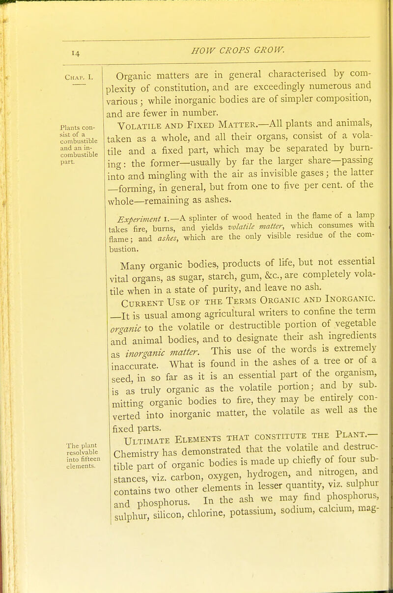 Chap, I. Plants con- sist of a combustible and an in- combustible part. The plant resolvable into fit'teen elements, Organic matters are in general characterised by com- plexity of constitution, and are exceedingly numerous and various ; while inorganic bodies are of simpler composition, and are fewer in number. Volatile and Fixed Matter.—All plants and animals, taken as a whole, and all their organs, consist of a vola- tile and a fixed part, which may be separated by burn- ing : the former—usually by far the larger share—passing into and mingling with the air as invisible gases; the latter —forming, in general, but from one to five per cent, of the whole—remaining as ashes. Experiment I.—A splinter of wood heated in the flame of a lamp takes fire, burns, and yields volatile matter, which consumes with flame; arid ashes, which are the only visible residue of the com- bustion. Many organic bodies, products of life, but not essential vital organs, as sugar, starch, gum, &c., are completely vola- tile when in a state of purity, and leave no ash. Current Use of the Terms Organic and Inorganic. —It is usual among agricultural writers to confine the term ormnic to the volatile or destructible portion of vegetable and animal bodies, and to designate their ash ingredients as inorganic matter. This use of the words is extremely inaccurate. What is found in the ashes of a tree or of a seed, in so far as it is an essential part of the organism, is as truly organic as the volatile portion; and by sub. mitting organic bodies to fire, they may be entirely con- verted into inorganic matter, the volatile as well as the fixed parts. Ultimate Elements that constitute the Plant.- Chemistry has demonstrated that the volatile and destruc- tible part of organic bodies is made up chiefly of four sub- stances, viz. carbon, oxygen, hydrogen, and nitrogen and contains two other elements in lesser quantity, viz. sulphui and phosphorus. In the ash we may find phosphorus, Julphur, sUicon, chlorine, potassium, sodium, calcium, mag-