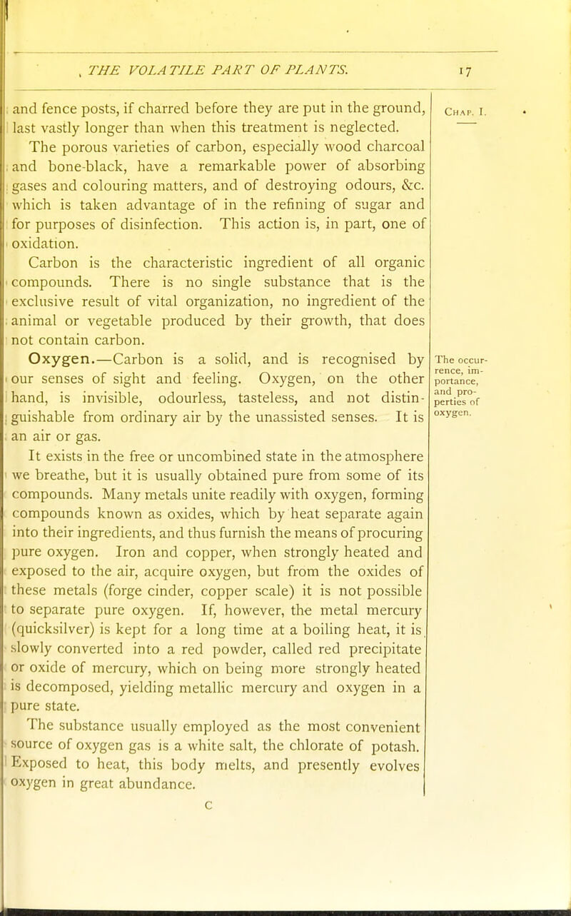 and fence posts, if charred before they are put in the ground, last vastly longer than when this treatment is neglected. The porous varieties of carbon, especially wood charcoal : and bone-black, have a remarkable power of absorbing gases and colouring matters, and of destroying odours, &c. which is taken advantage of in the refining of sugar and for purposes of disinfection. This action is, in part, one of oxidation. Carbon is the characteristic ingredient of all organic compounds. There is no single substance that is the exclusive result of vital organization, no ingredient of the animal or vegetable produced by their growth, that does not contain carbon. Oxygen.—Carbon is a solid, and is recognised by our senses of sight and feeling. Oxygen, on the other hand, is invisible, odourless, tasteless, and not distin- guishable from ordinary air by the unassisted senses. It is an air or gas. It exists in the free or uncombined state in the atmosphere we breathe, but it is usually obtained pure from some of its compounds. Many metals unite readily with oxygen, forming compounds known as oxides, which by heat separate again into their ingredients, and thus furnish the means of procuring pure oxygen. Iron and copper, when strongly heated and exposed to the air, acquire oxygen, but from the oxides of these metals (forge cinder, copper scale) it is not possible to separate pure oxygen. If, however, the metal mercury (quicksilver) is kept for a long time at a boiUng heat, it is slowly converted into a red powder, called red precipitate or oxide of mercury, which on being more strongly heated is decomposed, yielding metalHc mercury and oxygen in a pure state. The substance usually employed as the most convenient source of oxygen gas is a white salt, the chlorate of potash. Exposed to heat, this body melts, and presently evolves oxygen in great abundance. Chap. I.