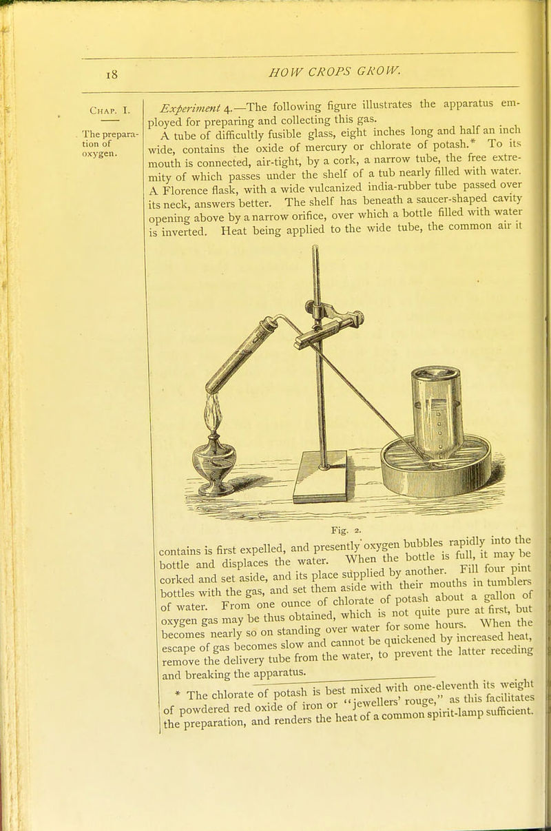 Chap. I. The prepara- tion of oxygen. Experiment 4.—The following figure illustrates the apparatus em- ployed for preparing and collecting this gas. A tube of difficultly fusible glass, eight inches long and half an inch wide, contains the oxide of mercury or chlorate of potash.' To its mouth is connected, air-tight, by a cork, a narrow tube, the free extre- mity of which passes under the shelf of a tub nearly filled with water. A Florence flask, with a wide vulcanized india-rubber tube passed over its neck, answers better. The shelf has beneath a saucer-shaped cavity opening above by a narrow orifice, over which a bottle filled with water is inverted. Heat being applied to the wide tube, the common air it becomes nearly so on ^^^^'2 ^^^^^^f^e quickened by increased heat, and breaking the apparatus. . The chiovaj^. p..as„