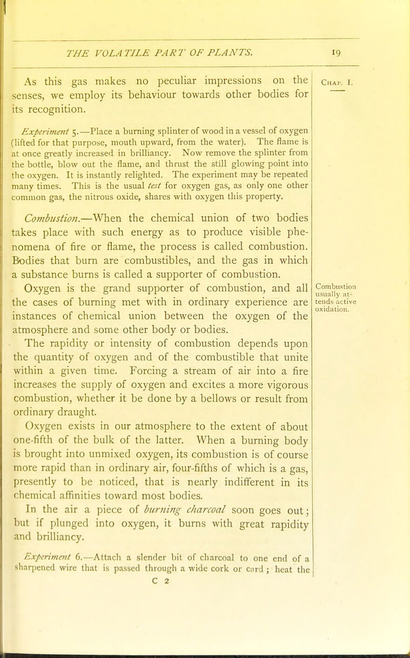 As this gas makes no pecuUar impressions on the chak r. senses, we employ its behaviour towards other bodies for its recognition. Experiment 5. —Place a burning splinter of wood in a vessel of oxygen (lifted for that purpose, mouth upward, from the water). The flame is at once greatly increased in brilliancy. Now remove the splinter from the bottle, blow out the flame, and ihnist the still glowing point into the oxygen. It is instantly relighted. The experiment may be repeated many times. This is the usual test for oxygen gas, as only one other common gas, the nitrous oxide, shares with oxygen this property. Combustion.—When the chemical union of two bodies takes place with such energy as to produce visible phe- nomena of fire or flame, the process is called combustion. Bodies that burn are combustibles, and the gas in which a substance burns is called a supporter of combustion. Oxygen is the grand supporter of combustion, and all Jji.y'^Jjy^^ the cases of burning met with in ordinary experience are tends active /- 1 • 1 -1 1 r 1 oxidation. mstances of chemical union between the oxygen of the atmosphere and some other body or bodies. The rapidity or intensity of combustion depends upon the quantity of oxygen and of the combustible that unite within a given time. Forcing a stream of air into a fire increases the supply of oxygen and excites a more vigorous combustion, whether it be done by a bellows or result from ordinary draught. Oxygen exists in our atmosphere to the extent of about one-fifth of the bulk of the latter. When a burning body is brought into unmixed oxygen, its combustion is of course more rapid than in ordinary air, four-fifths of which is a gas, presently to be noticed, that is nearly indifferent in its chemical affinities toward most bodies. In the air a piece of burning charcoal soon goes out; but if plunged into oxygen, it burns with great rapidity and brilliancy. Experiment 6.—Attach a slender bit of charcoal to one end of a sharpened wire that is passed through a wide cork or Ciird ; heat the C 2