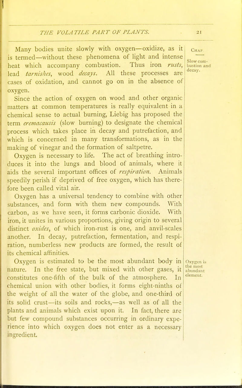 Many bodies unite slowly with oxygen—oxidize, as it is termed—without these phenomena of light and intense heat which accompany combustion. Thus iron nests, lead tarnishes, wood decays. All these processes are cases of oxidation, and cannot go on in the absence of oxygen. Since the action of oxygen on wood and other organic matters at common temperatures is really equivalent in a chemical sense to actual burning, Liebig has proposed the term ereniacausis (slow burning) to designate the chemical process which takes place in decay and putrefaction, and which is concerned in many transformations, as in the making of vinegar and the formation of saltpetre. Oxygen is necessary to life. The act of breathing intro- duces it into the lungs and blood of animals, where it aids the several important offices of resph-ation. Animals speedily perish if deprived of free oxygen, which has there- fore been called vital air. Oxygen has a universal tendency to combine with other substances, and form with them new compounds. With carbon, as we have seen, it forms carbonic dioxide. With iron, it unites in various proportions, giving origin to several distinct oxides, of which iron-rust is one, and anvil-scales another. In decay, putrefaction, fermentation, and respi- ration, numberless new products are formed, the result of its chemical affinities. Oxygen is estimated to be the most abundant body in nature. In the free state, but mixed with other gases, it constitutes one-fifth of the bulk of the atmosphere. In chemical union with other bodies, it forms eighi-ninths of the weight of all the water of the globe, and one-third of its solid crust—its soils and rocks,—as well as of all the plants and animals which exist upon it. In fact, there are but few compound substances occurring in ordinary expe- rience into which oxygen does not enter as a necessary ingredient. Oxygen is the most abundant element.