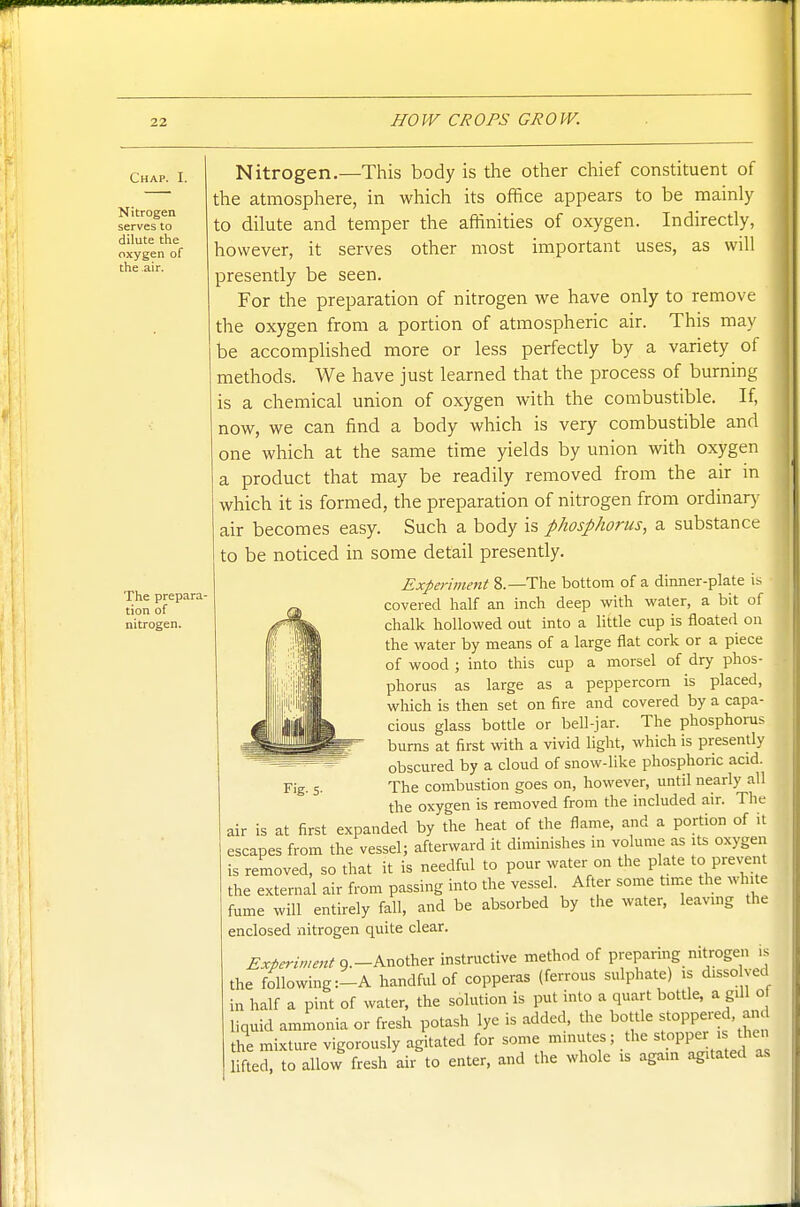 Chap. I. Nitrogen serves to dilute the oxygen of the air. The prepara- tion of nitrogen. Nitrogen.—This body is the other chief constituent of the atmosphere, in which its office appears to be mainly to dilute and temper the affinities of oxygen. Indirectly, however, it serves other most important uses, as will presently be seen. For the preparation of nitrogen we have only to remove the oxygen from a portion of atmospheric air. This may be accomphshed more or less perfectly by a variety of methods. We have just learned that the process of burning is a chemical union of oxygen with the combustible. If, now, we can find a body which is very combustible and one which at the same time yields by union with oxygen a product that may be readily removed from the air m which it is formed, the preparation of nitrogen from ordinars- air becomes easy. Such a body is phosphorus, a substance to be noticed in some detail presently. Experiment 8.—The bottom of a dinner-plate is covered half an inch deep with water, a bit of chalk hollowed out into a little cup is floated on the water by means of a large flat cork or a piece of wood ; into this cup a morsel of dry phos- phorus as large as a peppercorn is placed, which is then set on fire and covered by a capa- cious glass bottle or bell-jar. The phosphorus burns at first with a vivid light, which is presently obscured by a cloud of snow-like phosphoric acid. The combustion goes on, however, until nearly all the oxygen is removed from the included air. The air is at first expanded by the heat of the flame, and a portion of it escapes from the vessel; afterward it diminishes in volume as its oxygen is removed, so that it is needful to pour water on the plate to prevent the external air from passing into the vessel. After some time the white fume will entirely fall, and be absorbed by the water, leaving the enclosed nitrogen quite clear. Experiment g.-Another instructive method of preparing nitrogen is the following :-A handful of copperas (ferrous sulphate) is disso yed in half a pint of water, the solution is put into a quart bottle, a giU o liquid ammonia or fresh potash lye is added, the bottle foPPered, am the mixture vigorously agitated for some m.nutes; the stopper is then Hfted, toallow fresh air to enter, and the whole is again agitated a.s