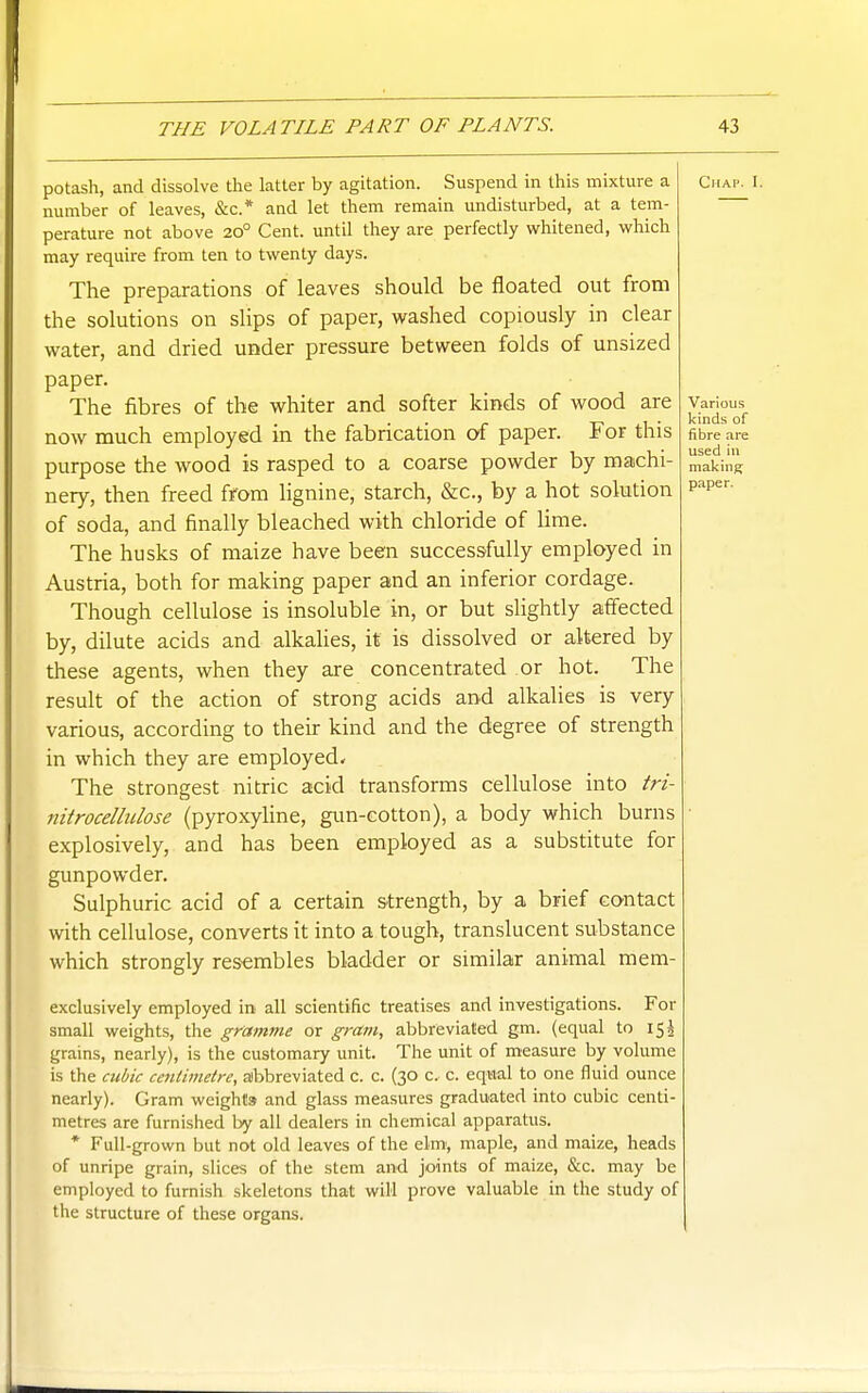 potash, and dissolve the latter by agitation. Suspend in this mixture a number of leaves, &c.* and let them remain undisturbed, at a tem- perature not above 20° Cent, until they are perfectly whitened, which may require from ten to twenty days. The preparations of leaves should be floated out from the solutions on slips of paper, washed copiously in clear water, and dried under pressure between folds of unsized paper. The fibres of the whiter and softer kinds of wood are now much employed in the fabrication of paper. For this purpose the wood is rasped to a coarse powder by machi- nery, then freed from lignine, starch, &c., by a hot solution of soda, and finally bleached with chloride of lime. The husks of maize have been successfully employed in Austria, both for making paper and an inferior cordage. Though cellulose is insoluble in, or but slightly affected by, dilute acids and alkahes, it is dissolved or altered by these agents, when they are concentrated or hot. The result of the action of strong acids and alkalies is very various, according to then kind and the degree of strength in which they are employed* The strongest nitric acid transforms cellulose into tri- iiitrocellidose (pyroxyline, gun-cotton), a body which burns explosively, and has been employed as a substitute for gunpowder. Sulphuric acid of a certain s-trength, by a brief contact with cellulose, converts it into a tough, translucent substance which strongly resembles bladder or similar animal mem- exclusively employed in all scientific treatises and investigations. For small weights, the gramme or gram, abbreviated gm. (equal to 15 J grains, nearly), is the customary unit. The unit of measure by volume is the cubic centimetre, abbreviated c. c. (30 c. c. equal to one fluid ounce nearly). Gram weights and glass measures graduated into cubic centi- metres are furnished by all dealers in chemical apparatus. * Full-grown but not old leaves of the elm, maple, and maize, heads of unripe grain, slices of the stem and joints of maize, &c. may be employed to furnish skeletons that will prove valuable in the study of the structure of these organs.