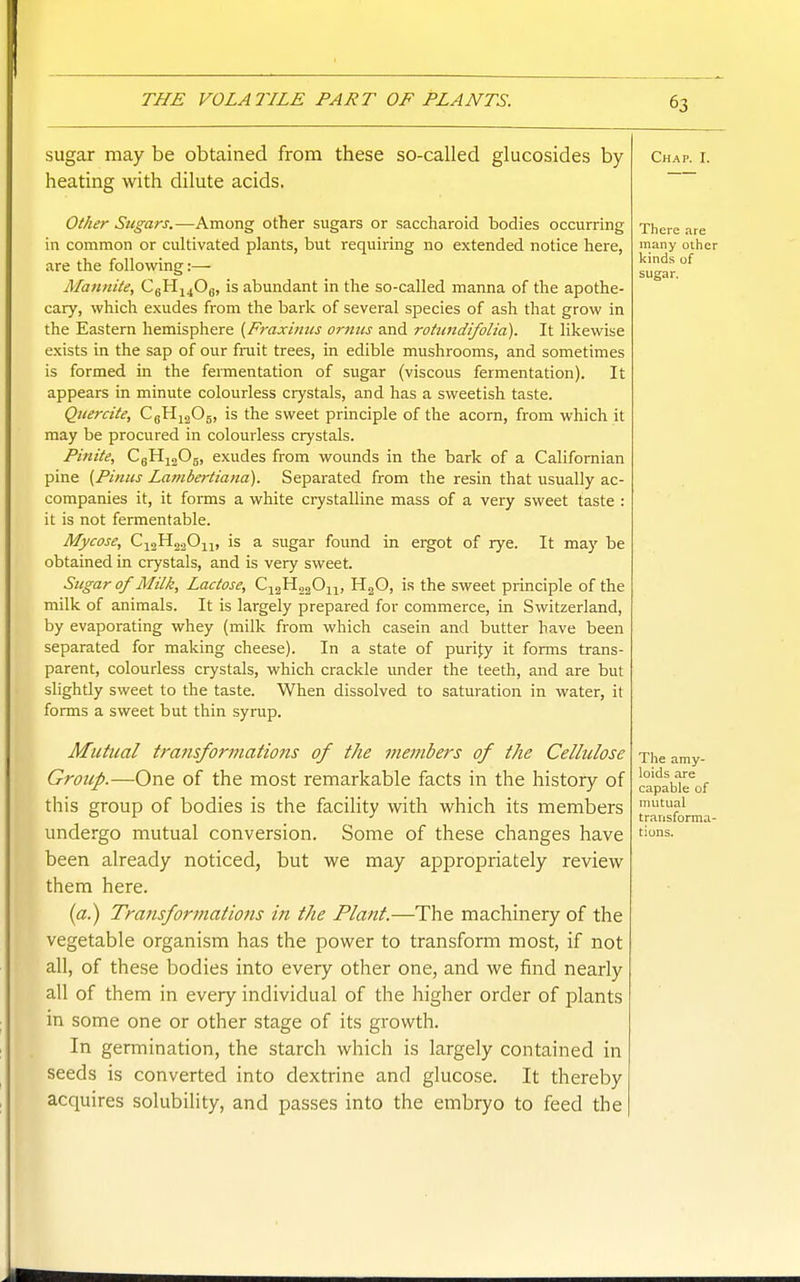 sugar may be obtained from these so-called glucosides by- heating with dilute acids. Other Sugars.—Among other sugars or saccliaroid bodies occurring in common or cultivated plants, but requiring no extended notice here, are the following:— Mannite, CgHj^Og, is abundant in the so-called manna of the apothe- cary, which exudes from the bark of several species of ash that grow in the Eastern hemisphere {Fraxitiiis orniis and roiundifolia). It likewise exists in the sap of our fruit trees, in edible mushrooms, and sometimes is formed in the fermentation of sugar (viscous fermentation). It appears in minute colourless crystals, and has a sweetish taste. Quercite, CgHj^Og, is the sweet principle of the acorn, from which it may be procured in colourless crystals. Pinite, CgH^Og, exudes from wounds in the bark of a Califomian pine (Pinus Lambertiana). Separated from the resin that usually ac- companies it, it forms a white crystalline mass of a very sweet taste : it is not fermentable. Mycose, CigHjaOm is a sugar found in ergot of rye. It may be obtained in crystals, and is very sweet. Sugar of Milk, Lactose, CigHg^On, HjG, is the sweet principle of the milk of animals. It is largely prepared for commerce, in Switzerland, by evaporating whey (milk from which casein and butter have been separated for making cheese). In a state of purijy it forms trans- parent, colourless crystals, which crackle under the teeth, and are but slightly sweet to the taste. When dissolved to saturation in water, it forms a sweet but thin syrup. Mutual tra7isformatio7is of the members of the Cellulose Group.—One of the most remarkable facts in the history of this group of bodies is the facility with which its members undergo mutual conversion. Some of these changes have been already noticed, but we may appropriately review them here. («.) Transformations in the Plant.—The machinery of the vegetable organism has the power to transform most, if not all, of these bodies into every other one, and we find nearly all of them in every individual of the higher order of plants in some one or other stage of its growth. In germination, the starch which is largely contained in seeds is converted into dextrine and glucose. It thereby acquires solubility, and passes into the embryo to feed the