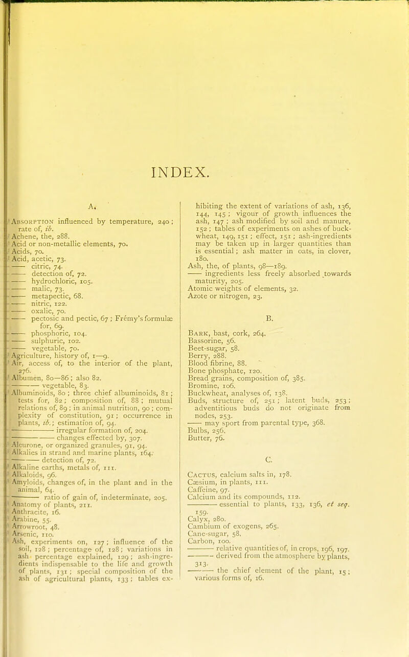 INDEX. A. Absokption influenced by temperature, 240 ; rate of, ib. Achene, the, 288. ' Acid or non-metallic elements, 70, Acids, 70. - Acid, acetic, 73. citric, 74- detection of, 72. - ■ hydrochloric, 105. —■—■ malic, 73. -' metapectic, 68. nitric, 122. oxalic, 70. ■ pectosic and peclic, 67 ; Fremy's formulae for, 69. - ——■ phosphoric, 104. sulphuric, 102. vegetable, 70. ' Agriculture, history of, i—9. ' Air, access of, to the interior of the plant, 276. ' Albumen, 80—86 ; also 82. vegetable, 83. 'Albuminoids, 80 ; three chief albuminoids, 81 ; tests for, 82; composition of, 88 ; mutual relations of, 89 ; in animal nutrition, go : com- plexity of constitution, 91; occurrence in plants, lb.; estimation of, 94. irregular formation of, 204. ■ changes efiTccted by, 307. Aleurone, or organized granules, 91, 94. • Alkalies in strand and marine plants, 164/ ■ ■ detection of, 72. ' Alkaline earths, metals of, in. Alkaloids, 96. ' Amyloids, changes of, in the plant and in tlie animal, 64.  ratio of gain of, indeterminate, 205. ' Anatomy of plants, 211. Anthracite, 16. Arabine, 55. Arrowroot, 48. Arsenic, no. A.<ili, experiments on, 127; influence of the soil, 128; percentage- of, 128: variations in ash percentage explained, 129; ash-ingre- dients indispensable to the life and growth of plants, 131 ; special composition of the ash of agricultural plants, 133 ; tables ex- hibiting the extent of variations of ash, 136, 144, T45 ; vigour of growth influences the ash, 147 ; ash modified by soil and manure, 152 : tables of experiments on ashes of buck- wheat, 149, 151 ; effect, 151 ; ash-ingredients may be taken up in larger quantities than is essential; ash matter in oats, in clover, 180. Ash, the, of plants, 98—189. ingredients less freely absorbed towards maturity, 205. Atomic weights of elements, 32. Azote or nitrogen, 23. B. Bark, bast, cork, 264, Bassorine, 56. Beet-sugar, 58. Berry, 288. Blood fibrine, 88. ' Bone phosphate, 120. Bread grains, composition of, 385. Bromine, 106. Buckwheat, analyses of, 138. Buds, structure of, 251; latent buds, 233; adventitious buds do not originate from nodes, 253. may sport from parental type, 368. Bulbs, 256. Butter, 76. C. Cactus, calcium salts in, 178. Caisium, in plants, in. Caffeine, 97. Calcium and its compounds, 112. essential to plants, 133, 136, et seq. 159- Calyx, 280. Cambium of exogcn.s, 265. Cane-sugar, 58. Carbon, 100. relative quantities of, in crops, ig6, 197. derived from the atmospliere by plants, 3J3- — the chief element of the plant, 15 ; various forms of, 16.