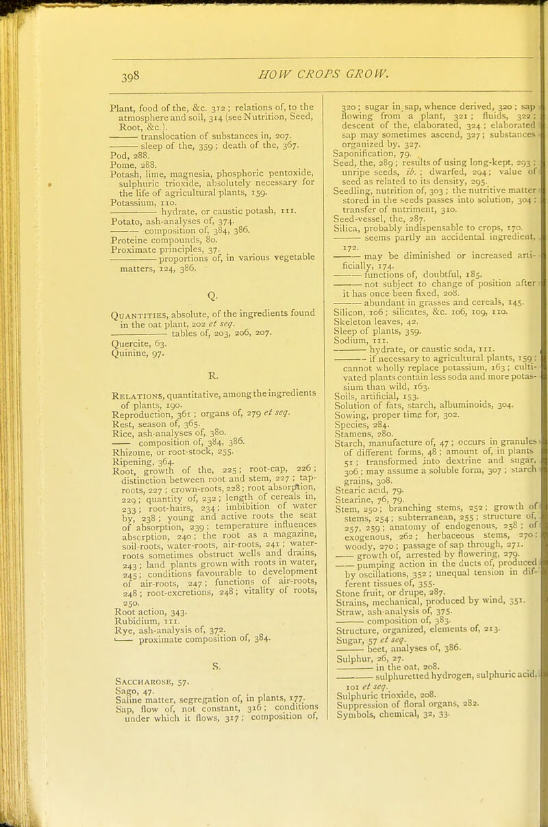 Plant, food of the, &c. 312; relations of, to the atmosphere and soil, 314 (see Nutrition, Seed, Root, &c.). translocation of substances in, 207. sleep of the, 359 ; death of the, 367. Pod, 288. Pome, 288. Potash, lime, magnesia, phosphoric pentoxide, sulphuric trioxide, absolutely necessary for the life of agricultural plants, 159. Potassium, 110. hydrate, or caustic potash, in. Potato, ash-analyses of, 374. composition of, 384, 386. Proteine compounds, 80. Proximate principles, 37. proportions of, in various vegetable matters, 124, 386. Quantities, absolute, of the ingredients found in the oat plant, 202 ei seq. tables of, 203, 206, 207. Quercite, 63. Quinine, 97. R. Relations, quantitative, among the ingredients of plants, igo. Reproduction, 361 ; organs of, 279 et seq. Rest, season of, 365. Rice, ash-analyses of, 380. composition of, 384, 386. Rhizome, or root-stock, 255. Ripening, 364. Root, growth of the, 225; root-cap, 226; distinction between root and stem, 227 ; tap- roots, 227 ; crown-roots, 228 ; root absorfrtion, 229 ; quantity of, 232 ; length of cereals in, 233; root-hairs, 234; imbibition of water by 238 ; young and active roots the seat of'absorption, 239; temperature influences absorption, 240; the root as a magazine, soil-roots, water-roots, air-roots, 241; water- roots sometimes obstruct wells and drains, 243 • land plants grown with roots in water, 245; conditions favourable to development of air-roots, 247; functions of air-roots, 248; root-excretions, 248; vitality of roots, 250. Root action, 343. Rubidium, in. Rye, ash-analysis of, 372. ' proximate composition of, 384. S. Saccharose, 57. Sago, 47. Saline matter, segregation of, in plants, 177. Sap, flow of, not constant, 316; conditions under which it flows, 317; composition of. 320; sugar in sap, whence derived, 320; saji flowing from a plant, 321 ; fluids, 322 ; descent of the, elaborated, 324 ; elaborated sap may sometimes ascend, 327; substances organized by, 327. Saponification, 79. Seed, the, 289; results of using long-kept, 293 : unripe seeds, ib. ; dwarfed, 204; value of seed as related to its density, 295. Seedling, nutrition of, 303 ; the nutritive matter stored in the seeds passes into solution, 304 : transfer of nutriment, 310. Seed-vessel, the, 287. Silica, probably indispensable to crops, 170. seems partly an accidental ingredient, 172. may be diminished or increased arti- ficially, 174. functions of, doubtful, 185. not subject to change of position after- it has once been fixed, 208. . abundant in grasses and cereals, 145. Silicon, 106; silicates, &c. 106, log, no. Skeleton leaves, 42. Sleep of plants, sijg. Sodium, III. hydrate, or caustic soda, in. if necessary to agricultural plants, 159 : cannot wholly replace potassium, 163 ; culti- vated plants contain less soda and more potas- sium than wild, 163. Soils, artificial, 153. Solution of fats, starch, albuminoids, 304. Sowing, proper time for, 302. Species, 284. Stamens, 280. Starch, manufacture of, 47 ; occurs in granules of different forms, 48 ; amount of, in plants 51 ; transformed into dextrine and sugar, 306 ; may assume a soluble form, 307 ; starch grains, 308. Stearic acid, 79. Stearine, 76, 79. Stem, 250; branching stems, 252 ; growth of stems, 254; subterranean, 255 ; structure of 257, 259; anatomy of endogenous, 25S ; of exogenous, 262 ; ' herbaceous stems, 270: woody, 270; passage of sap through, 271. growth of, arrested by flowering, 279. pumping action in the ducts of, produced. by oscillations, 352 ; unequal tension in dif- ferent tissues of, 355. Stone fruit, or drupe, 287. Strains, mechanical, produced by wind, 351. Straw, ash analysis of, 375. composition of, 383. Structure, organized, elements of, 213. Sugar, 57 ct seq. beet, analyses 01, 380. Sulphur, 26, 27. in the oat, 208. sulphuretted hydrogen, sulphuric aad,. loi et seq. Sulphuric trioxide, 208. Suppression of floral organs, 282. Symbols, chemical, 32, 33.