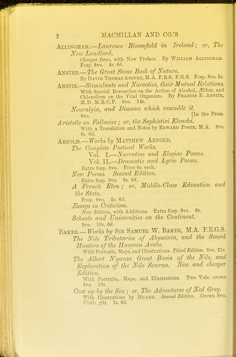 ■Allingham.—Laurence Bloomfield in Ireland; or, TJie Nm Landlord. Ohcapcr Issue, with New Preface. By William Allingham. Fcap. 8vo. 4s. &d. Ansted.—T/k? Great Stone Booh of Nature. By David Thomas Ansted, M. A. F. K.S. F. G. S. Fcap. 8vo. 5s. Anstie.—Stimtdants and Narcotics, their Mutual Relations. With Special Eeaearches on the Action of Alcohol, iEther, and Chloroform on the Vital Organism. By Feancis E. Anstie, M.D. M.R.C.P. 8vo. 14s. N'e^lralgia, and Diseases which resemble it. g^Q_ [In the Press. Aristotle on Fallacies ; or, the Sophistici Elenchi. With a Translation and Notes by Edward Poste, M. A. 8vo. 8s. 6d. Arnold.—Fo^Vos hy Matthew Aenold. The Complete Poetical Wo7'Jcs. Yol I.—Narrative and Elegiac Poems. Vol. II.—Dramatic and Lyric Poems. Exti-a fcap. 8vo. Price 6s. each. New Poems. Second Edition. Extra fcap. 8vo. 6s. Qd. A French Eton; or, Middle-Class Education and the State, Fcap. 8vo. 2s. 6d Essays in Criticism. New Edition, with Additions. Extra fcap. 8vo. 6s. Schools and Universities on the Continent. Bvo. lOs. Qd. Baker.—Works ly Sir Samuel W. Baker, M.A. F.PuG-.S. The Nile Tributaries of Abyssinia, and the Sivord Hunters of the Haonran Arahs. With Portraits, Maps, and lUustrations. Third Edition. 8vo. 21s. The Albert N'yanza Great Basin of the Nile, and Explm-ation of the Nile Sources. Neio and cheaper Edition. With Portraits, Maps, and Illustrations. Two Vols, crown 8vo. 16s. Cctst lip by the Sea; or. The Adventures of Ned Grey. With Illustrations by HuAKD. Second Editivn. Crown 8vo., Cloth gilt. 7s. 6d.