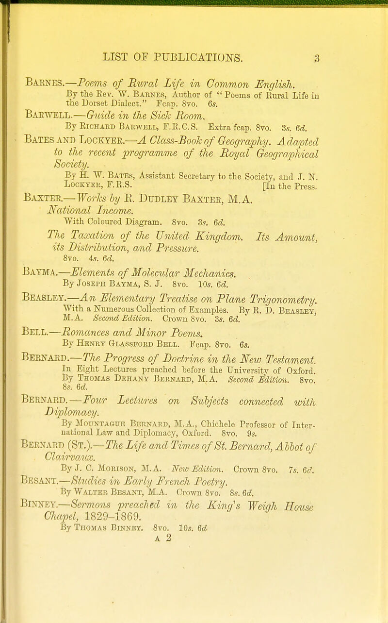 Barnes.—Poems of Rtiral Life in Common English. By the Eev. W. Barnes, Author of  Poems of Eural Life iu the Dorset Dialect. Fcap. 8vo. 6s. Bar WELL.—Guide in the Sick Room. By EiOHAED Barwell, F.E.C.S. Extra fcap. 8vo. 3s. 6d. Bates and Lockyer.—^ Class-Booh of Geography. Adapted to the recent programme of the Royal Geographical Society. By H. W. Bates, Assistant Secretary to the Society, and J. N LocKYER, F.E.S. [Iu the Press. Baxter.—Works by B. Dudley Baxter, M.A, National Income. With Coloured Diagram. 8vo. 3s. Qd. The Taxation of the United Kingdom. Its Amount, its Distrihution, and Pressure. 8vo. 4s. M. Bayma.—Elements of Molecular Mechanics. By Joseph Bayma, S. J. 8vo. 10s. 6cZ. Beasley.—An Elementary Treatise on Plane Trigonometry. With a Numerous Coilection of Examples. By E. D. Beasley, M.A. Second Edition. Crown 8vo. 3s. M. Bell.—Romances and Minor Poems. By Henry Glassford Bell. Fcap. 8vo. 6s. Bernard.—The Progress of Doctrine in the New Testament. In Eight Lectures preached before the University of Oxford. By Thomas Dehany Bernard, M.A. Second Edition. 8vo. 8S: M. Bernard.—Four Lectures on Subjects connected with Diplomacy. By MouNTAGUE Bernard, M.A., Chichele Professor of Inter- national Law and Diplomacy, Oxford. 8vo. 9s. Bernard (St.).—TAe Life and Times of St. Bernard, Ahhot of Clairvaux. By J. C. MoRisoN, M.A. New Edition. Crown 8vo. 7s. Qd. Besant.—Studies in Early French Poetry. By Walter Besant, M.A. Crown 8vo. Ss. Qd. Binney.—Sermons preaclied in the King's Weigh House Chapel, 1829-1869. By Thomas Binney. 8vo. 10s. M A 2