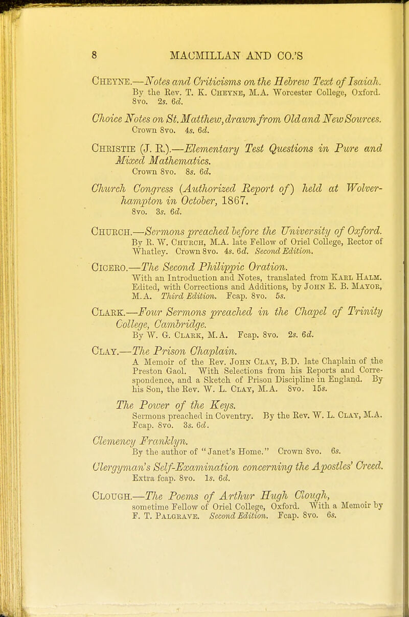 Cheyne.—Notes and Criticisms on the Hebrew Text of Isaiah. By the Eev. T. K. Cheyne, M.A. Worcester College, Oxford. 8vo. 2s. Qd. Choice Notes on St. Matthew,drawn from Old and New Sources. Crown 8vo. 4s. M. Cheistee (J. E.).—Elementary Test Questions in Fwre and Mixed Mathematics. Cro\vii 8vo. 8s. Qd. Church Congress {Authorized Report of) held at Wolver- hampton in October, 1867. 8vo. 3s. 6d. Chuech.—Sermons preached before the University of Oxford. By R. W. Church, M.A. late Fellow of Oriel College, Eector of Whatley. Crown 8vo. As.Qd. Second Edition. Cicero.—The Second Philippic Oration. With an Introduction and Notes, translated from Karl Halm. Edited, with Corrections and Additions, by John E. B. Mayor, M.A. Third Edition. Fcap. 8vo. 6s. Clark.—Four Sermons preached in the Chapel of Trinity College, Cambridge. By W. G. Clark, M.A. Fcap. 8vo. 2s. Qd. Clay.—The Prison Chaplain. A Memoir of the Rev. John Clay, B.D. late Chaplain of the Preston Gaol. With Selections fi-om his Reports and Corre- spondence, and a Sketch of Prison Discipline in England. By his Son, the Rev. W. L. Clay, M.A. 8vo. 15s. The Power of the Keys. Sermons preached in Coventry. By the Rev. W. L. Clay, M.A. Fcap. 8vo. 3s. Qd. Clemency Frcmhlyn. By the author of Janet's Home. Crown 8vo. 6s. Clergyman's Self-Examination concerning the Apostles' Creed. Extra fcap. 8vo. Is. Qd. Clough.—The Poems of Arthur Ettgh Clough, sometime Fellow of Oriel College, Oxford. With a Memoir by F. T. Palgrave. Second Edition. Fcap. 8vo. 6s.