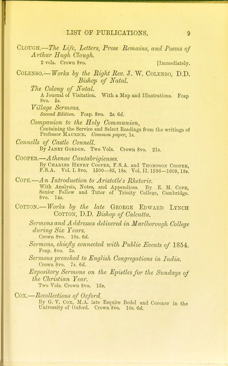 Clough.—The Life, Letters, Prose Remains, and Poems of Arthur Hugh Clough. 2 vols. Crown 8vo. [Immediately, CoLENSO.— Works hy the Right Rev. J. W. Colenso, D.D. Bishop of Natal. The Colony of Natal. A Journal of Visitation. With a Map and Illustrations. Fcap 8to. 5s. Village Sermons. Second Edition. Fcap. 8vo. 2s. Qd. Companion to the Holy Communion, Containing the Service and Select Eeadings from the writings of Professor Maueick. Co^nmon paper, Is. Connells of Castle Connell. By Janet Goedon. Two Vols. Crown 8vo. 21s. COOPEE.—A thenae Cantabrigienses. By Charles Heney Coopee, F.S.A. and Thompson Cooper, F.S.A. Vol. I. 8vo. 1600—85, 18s. Vol. II. 1586—1609,18s. Cope.—An Introduction to Aristotle's Rhetoric. With Analysis, Notes, and Appendices. By E. M. Cope, Senior Fellow and Tutor of Trinity CoU'e£;e, Cambridge. 8vo. 14s. Cotton.—Worhs hy the late Geoege Edwaed Lynch Cotton, D.D. Bishop of Calcutta. Serm.ons and Addresses delivered in Marlborough College during Six Years. Crown 8vo. 10s. 6d. Sermons, chiefly connected with Public Events of 1854. Fcap. 8 70. 3s. Sermons preached to English Congregations in India. Crown 8vo. 7s. 6cZ. Expository Sermons on the Epistles for the Sundays of the Christian Year. Two Vols. Crown 8vo. 15s. Cox.—Recollections of Oxford. By G. V. Cox, M.A. late Esquire Bedel and Coroner in the University of Oxford. Crown 8vo. 10s. Qd.