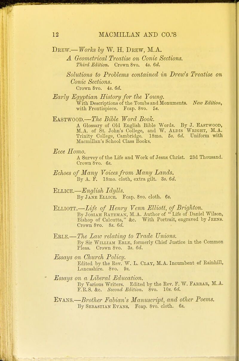 Drew.— Worhs hy W. H. Drew, M.A. A Geometrical Treatise on Conic Sections. Third Edition. Crown 8vo. 4s. Qd. Solutions to Problems contained in Drew's Treatise on Conic Sections. Crown 8vo. 4s. 6d. Early Egyptian History for the Young. With Descriptions of the Tombs and Monuments. New Edition, with Frontispiece. Fcap. 8vo. 5s. Eastwood.—The Bible Word Book. A Glossary of Old English Bible Words. By J. Eastwood, M.A. of St. John's CoUege, and W. Aldis Wright, M.A. Trinity College, Cambridge. ISmo. 5s. 6d. Uniform with Macmillan's School Class Books. Ecce Homo. A Survey of the Life and Work of Jesus Chiist. 23d Thousand. Crown Svo. 6s. Echoes of Many Voices from Many Lands. By A. F. ISmo. cloth, extra gilt. 3s. 6d. Ellice.—English Idylls. By Jane Ellice. Fcap. Svo. cloth. 6s. Elliott.—Life of Henry Venn Elliott, of Brighton. By JosiAH Bateman, M.A. Aiithor of Life of Daniel WUson, Bishop of Calcutta, &c. With Portrait, engraved by Jeens. Crown Svo. 8s. Qd. Erle.—The Law relating to Trade Unions. By Sir William Erle, formerly Chief Justice in the Common Pleas. Crown Svo. 3s. &d. Essays on Church Policy. Edited by the Rev. W. L. Clay, M.A. Incumbent of Rainhill, Lancashire. Svo. 9s. Essays on a Literal Education. By Various Writers. Edited by the Rev. F. W. Farrar, M. A. F.R.S. &c. Second Edition. Svo. 10s. &d. Evans.—Brother Fahians Manuscript, and other Poems. By Sebastian Evans. Fcap. Svo. cloth. 6s.