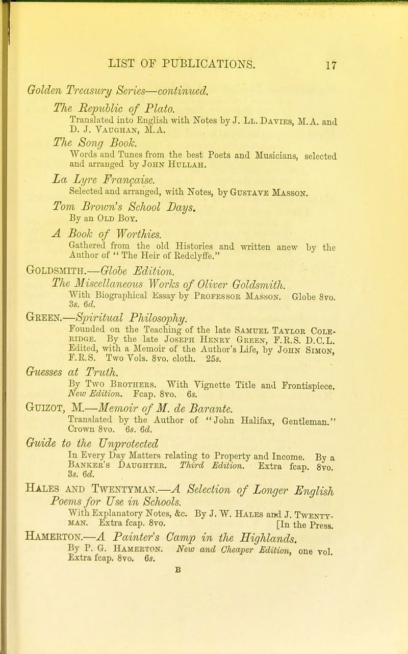 Golden Treasury Series—continued. The Republic of Plato. Translated into English with Notes by J. Ll. Davies, M. A. and D. J. Vaughan, M.A. The Song Book. Words and Tunes from the best Poets and Musicians, selected and arranged by John Hullah. La Lyre Frangaise. Selected and arranged, with ITotea, by Gustave Masson. Tom Brown's School Bays. By an Old Boy. A Book of Worthies. Gathered from the old Histories and written anew by the Author of  The Heir of EedclyfFe. Goldsmith.—Glole Edition. The Miscellaneous Works of Oliver Goldsmith. With Biographical Essay by Professor Masson. Globe 8vo. 3s. Qcl. Green.—Spiritual Philosophy. Founded on the Teaching of the late Samttel Taylor Cole- ridge. By the late Joseph Henry Green, F.E.S. D.C.L. Edited, with a Memoir of the Author's Life, by John Simon r.K.S. Two Vols. 8vo. cloth. 25s. Guesses at Truth. By Two Brothers. With Vignette Title and Frontispiece. New Edition. Fcap. 8vo. 6s. GuiZOT, M.—Memoir of M. de Barante. Translated by the Author of John Halifax, Gentleman. Crown 8vo. 6s. 6d. Guide to the Unprotected In Every Day Matters relating to Property and Income. By a Banker's Daughter. Third Edition. Extra fcap 8vo 3s. 6d. r • Hales and Twentyman.—A Selection of Longer English Poems for Use in Schools. With Explanatory Notes, &c. By J. W. Hales and J. Twenty- man. Extra fcap. 8vo. [In the Press. Hamerton.—A Painter's Camp in the Highlands. By P. G. Hamerton. New and Cheaper Edition, one vol. Extra fcap. 8vo. 6s. B