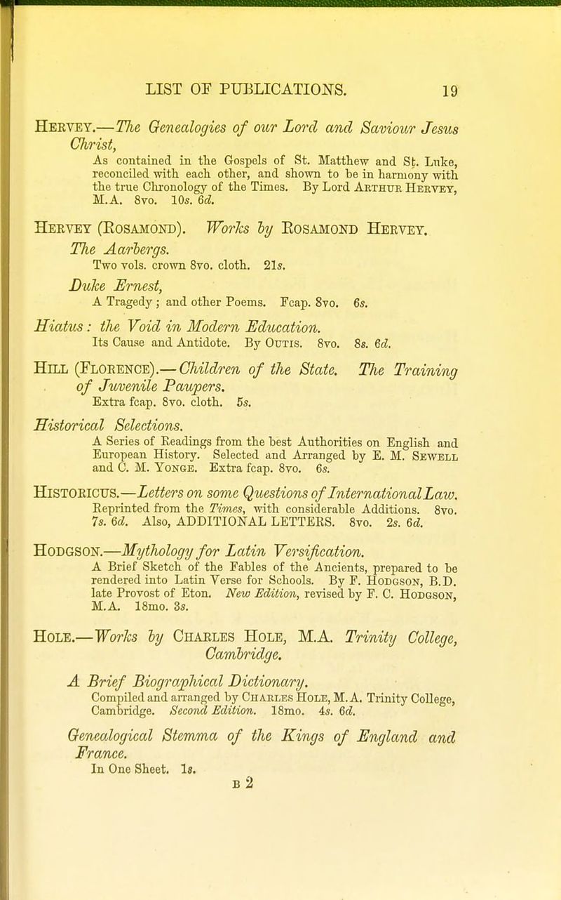 Hbrvey.—The Genealogies of our Lord and Saviour Jesus Christ, As contained in the Gospels of St. Matthew and St. Luke, reconciled with each other, and shown to be in harmony with the true Clironology of the Times. By Lord Aethtje Hervey, M.A. 8vo. 10s. 6d. Hekvey (Kosamond). Works ly Eosamond Heevet. The Aariergs. Two vols, crown 8vo. cloth. 21s. Duke Ernest, A Tragedy ; and other Poems. Fcap. 8to. 6s. Hiatus: the Void in Modern Education. Its Cause and Antidote. By Outis. 8vo. 8s. 6d. Hill {YhO^mc^).—Children of the State. The Training of Juvenile Paupers. Extra fcap. Bvo. cloth. 5s. Historical Selections. A Series of Eeadings from the test Authorities on English and European Histoiy. Selected and Arranged by E. M. Sewell and C. M. Yonge. Extra fcap. 8to. 6s. HiSTOEicus.—Letters on some Questions of International Law. Eeprinted from the Times, with considerable Additions. 8vo. 7s. 6d. Also, ADDITIONAL LETTERS. 8vo. 2s. 6d. Hodgson.—Mythology for Latin Versification. A Brief Sketch of the Fables of the Ancients, prepared to be rendered into Latin Verse for Schools. By F. Hodgson, B.D. late Provost of Eton. New Edition, revised by F. C. Hodgson, M.A. 18mo. 3s. Hole.—Works ly Chaeles Hole, M.A. Trinity College, Cambridge. A Brief Biographical Dictionary. Compiled and arranged by Charles Hole, M.A. Trinity College, Cambridge. Second Edition. 18mo. 4s. Qd. Genealogical Stemma of the Kings of England and France. In One Sheet. Is. b2