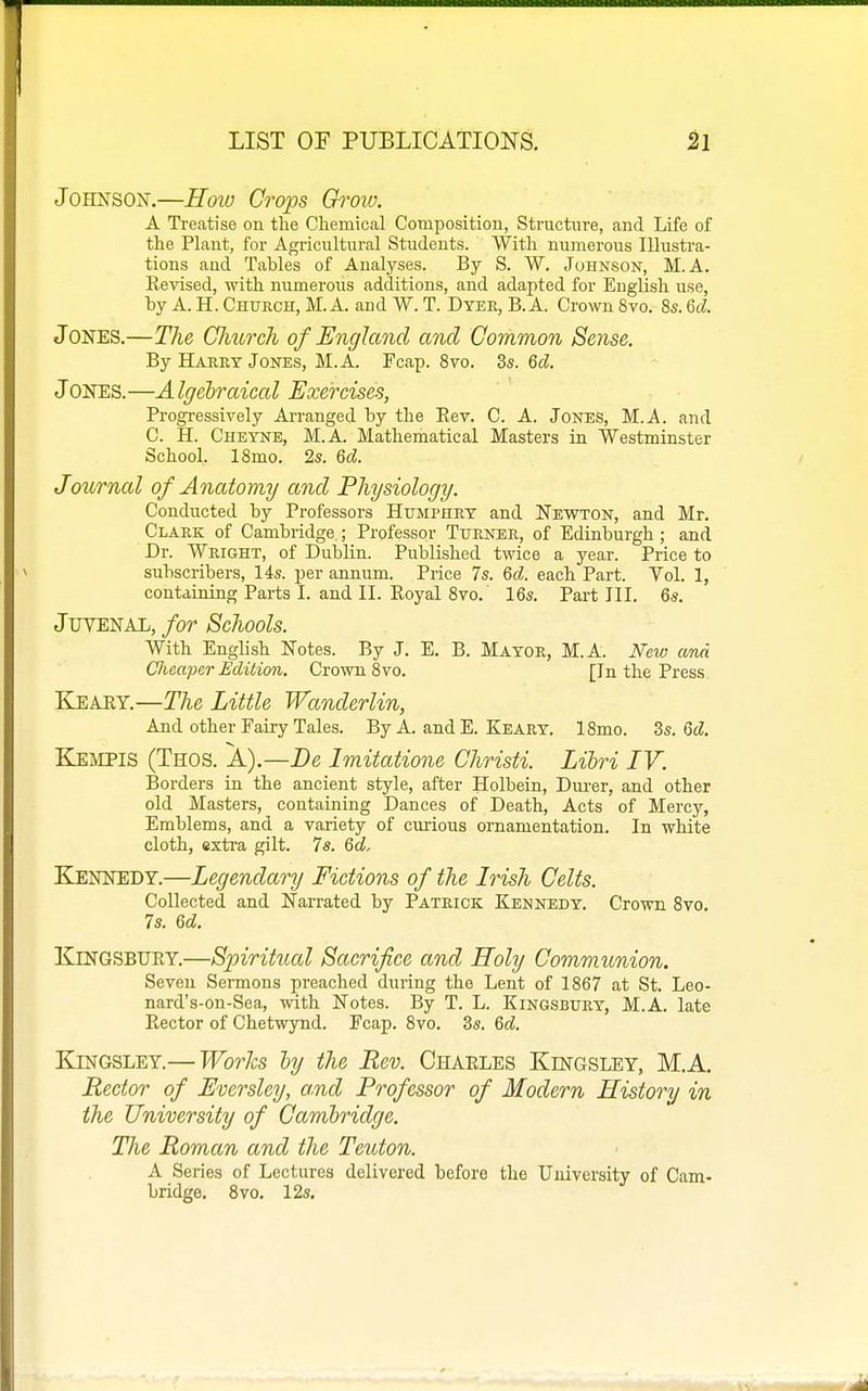 Johnson.—How Crops Groiv. A Treatise on the Chemical Composition, Structure, and Life of the Plant, for Agricultural Students. With numerous Illustra- tions and Tables of Analyses. By S. W. Johnson, M. A. Eevised, with numerous additions, and adapted for English use, hy A. H. Church, M. A. and W. T. Dyer, B. A. Crown 8vo. 8s. M. Jones.—The Clmrch of England and Common Sense. By Harry Jones, M.A. Fcap. 8vo. 3s. Qd. Jones.—Algebraical Exercises, Progi-essively Arranged by the Rev. C. A. Jones, M.A. and C. H. Cheyne, M.A. Mathematical Masters in Westminster School. 18mo. 2s. Qd. Journal of Anatomy and Physiology. Conducted by Professors Humphry and Newton, and Mr. Clark of Cambridge.; Professor Turner, of Edinburgh ; and Dr. Wright, of Dublin. Published twice a year. Price to subscribers, 14s. per annum. Price 7s. 6cZ. each Part. Vol. 1, containing Parts I. and II. Royal 8vo.' 16s. Part III. 6s. JUTENAL, for Schools. With English Notes. By J. E. B. Mayor, M.A. New ana Clieaper Edition. Crown 8vo. [In the Press Keaey.—The Little Wanderlin, And other Fairy Tales. ByA. andE. Keary. 18mo. Zs. M. Keivipis (Thos. A).—De Imitatione Christi. Lihri IV. Borders in the ancient style, after Holbein, Dm-er, and other old Masters, containing Dances of Death, Acts of Mercy, Emblems, and a variety of curious ornamentation. In white cloth, extra gilt. 7s. 6d, Ejennedy.—Legendary Fictions of the Irish Celts. Collected and Narrated by Patrick Kennedy. Crown Sto. 7s. U. Kingsbury.—Spiritual Sacrifice and Holy Communion. Seven Sermons preached during the Lent of 1867 at St. Leo- nard's-on-Sea, with Notes. By T. L. Kingsbury, M.A. late Rector of Chetwynd. Fcap. 8vo. 3s. &d. KiNGSLEY.— Worhs ly the Rev. Chaeles Kingsley, M.A. Rector of Eversley, a.nd Professor of Modern History in the University of Cambridge. The Roman and the Teuton. A Series of Lectures delivered before the University of Cam- bridge. 8vo. 12s,