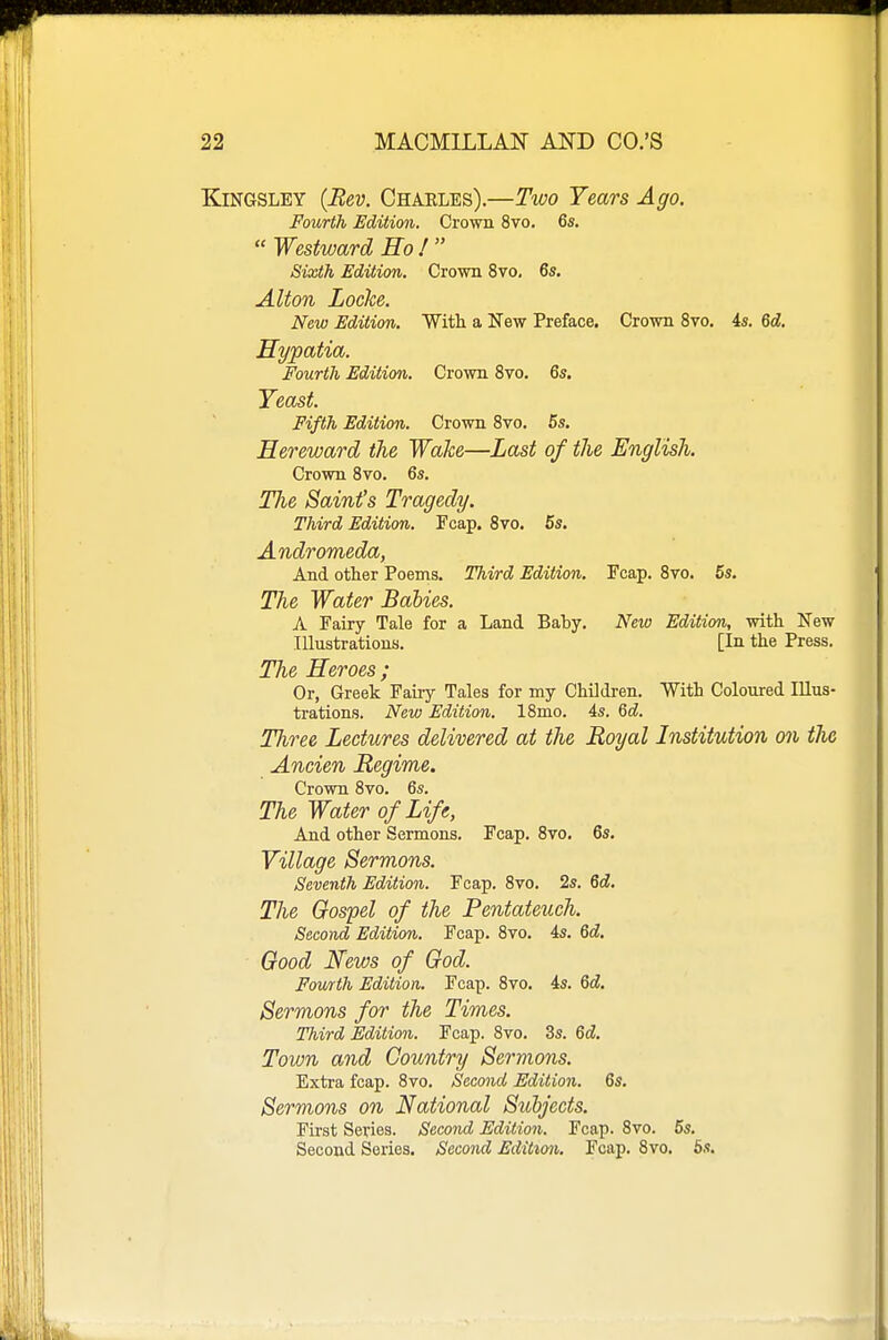 KiNGSLEY {Rev. Charles).—Two Years Ago. Fourth Edition. Crown 8vo. 6s.  Westward Ho !  Sixth Edition. Crown 8vo, 6s. Alton Locke. New Edition. With a New Preface. Crown 8vo. is. 6d. Hypatia. Fourth Edition. Crown 8vo. 6s. Yeast. Fifth Edition. Crown 8vo. 5s, Hereward the Wake—Last of the English. Crown 8vo. 6s. Tlie Saint's Tragedy. Third Edition. Fcap. 8vo. 5s. Andromeda, And other Poems. Third Edition. Fcap. Svo. 5s. The Water Babies. A Fairy Tale for a Land Baby. New Edition, with New Illustrations. [In the Press. The Heroes ; Or, Greek Fairy Tales for my Children. With Coloured Illus- trations. New Edition. 18mo. 4s. Qd. Three Lectures delivered at the Royal Institution on the Ancien Regime. Crown 8vo. 6s. The Water of Life, And other Sermons. Fcap. 8vo. 6s. Village Sermons. Seventh Edition. Fcap. Svo. 2s. M. The Gospel of the Pentateuch. Second Edition. Fcap. 8vo. 4s. 6d. Good News of God. Fourth Edition. Fcap. 8vo. 4s. 6d. Sermons for the Times. Third Edition. Fcap. Svo. 3s. 6c?. Town and Country Sermons. Extra fcap. 8vo. Second Edition. 6s. Sermons on National Subjects. Fii'st Series. Second Edition. Fcap. Svo. 5s. Second Series. Second Edition. Fcap. Svo. 5s.