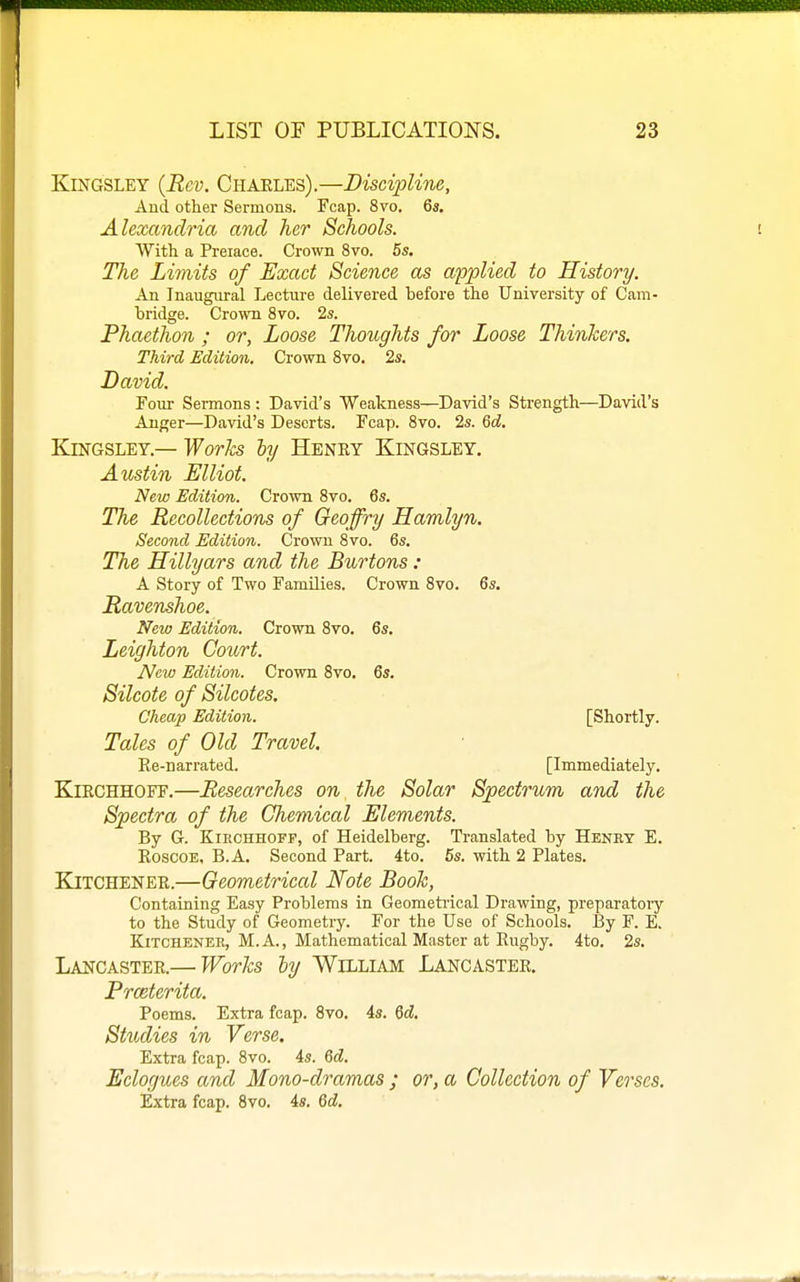 KiNGSLEY {Rev. Charles).—Discipline, And other Sermons. Fcap. 8vo. 6«. Alexandria and her Schools. With a Preiace. Crown 8vo. 5s. The Limits of Exact Science as applied to History. An Inaugural Lecture delivered before the University of Cam- bridge. Crown 8vo. 2s. Phaethon ; or, Loose Thoughts for Loose Thinkers. Third Edition. Crown Svo. 2s. David. Four Sermons : David's Weakness—David's Strength—David's Anger—David's Deserts. Fcap. Svo. 2s. 6d. KiNGSLET.— Works by Henry Kingsley. Austin Elliot. New Edition. Crown Svo. 6s. The Recollections of Geoffry Hamlyn. Second Edition. Crown Svo. 6s. The Hillyars and the Burtons : A Story of Two Families. Crown Svo. 6s. Ravenshoe. New Edition. Crown Svo. 6s. Leighton Court. New Edition. Crown Svo, 6s. Silcote of Silcotes. Cheap Edition. [Shortly. Tales of Old Travel. Ee-narrated. [Immediately. KlRCHHOFF,—Researches on the Solar Spectrum and the Spectra of the Chemical Elements. By G. KiECHHOFP, of Heidelberg. Translated by Henry E. RoscoE, B.A. Second Part. 4to. 6s. with 2 Plates. Kitchener.—Geometrical Note Book, Containing Easy Problems in Geometrical Drawing, preparatoiy to the Study of Geometry. For the Use of Schools. By F. E. Kitchener, M. A., Mathematical Master at Rugby. 4to. 2s. Lancaster.— Works ly Willlajm Lancaster. Prceterita. Poems. Extra fcap. Svo. 4s. Qd. Studies in Verse, Extra fcap. Svo. 4s. Gd. Eclogues and Mono-dramas ; or, a Collection of Verses. Extra fcap. Svo. 4s. Qd.