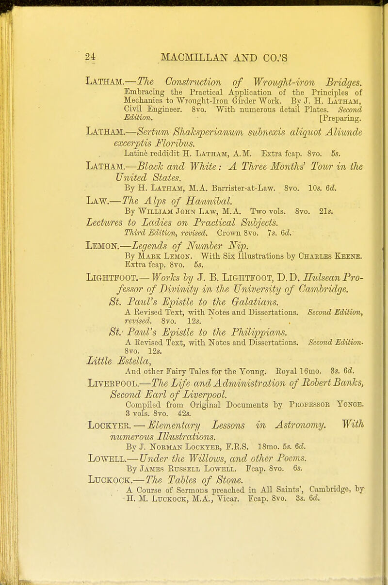 Latham.—Tlie Construction of Wrought-iron Bridges. Embracing the Practical Application of tlie Principles of Mechanics to Wroiiglit-Iron Girder Work. By J. H. Latham, Civil Engineer. 8vo. With numerous detail Plates. Secmd Edition. [Preparing. Latham.—Sertum, Shalcsperianum subnexis aliquot Aliunde excerptis Florihus. Latinfe reddidit H. liATHAM, A. M. Extra fcap. 8vo. 5s. Latham.—Black and White: A Three Months' Tour in the United States. By H. Latham, M.A. Barrister-at-Law. 8vo. 10s. 6d. Law.—TJie Alps of Hannibal. By William John Law, M.A. Two vols. 8vo. 21s. Lectures to Ladies on Practical Subjects. Tliird Edition, revised. Crown 8vo. Is. Qd.' Lemon.—Legends of Ntimher Nip. By Mark Lemon. With Six Illustrations by Charles Keene. Extra fcap. 8vo. 5s. LiGHTEOOT.— Works by J. B. Lightfoot, D. D. Eiolsean Pro- fessor of Divinity in the University of Cambridge. St. PauVs Epistle to the Galatians. A Eevised Text, with IN'otes and Dissei-tations. Second Edition, revised. 8vo. 12s. ' St.- Paul's Epistle to the Philippians. A Eevised Text, with Notes and Dissertations. Second Edition- 8vo. 12s. Little Estella, And other Fairy Tales for the Young. Eoyal 16mo. 3s. 6d. LrvEEPOOL.—The Life and Administration of Bobert Banks, Second Earl of Liverpool. Compiled from Original Documents by Professok Yonge. 3 vols. 8vo. 42s. LoCKYER. — Elementary Lessons in Astronomy. With numerous Illustrations. By J. Norman Lockyer, F.E.S. 18mo. 5s. Qd. Lowell.—Under the Willoios, and other Poems. By James Etjssell Lowell. Fcap. 8vo. 6s. LucKOCK.—The Tables of Stone. A Course of Sermons preached in All Saints', Cambridge, by H. M. LucKOOK, M.A., Vicar. Fcap. 8vo. 3s. Qd.