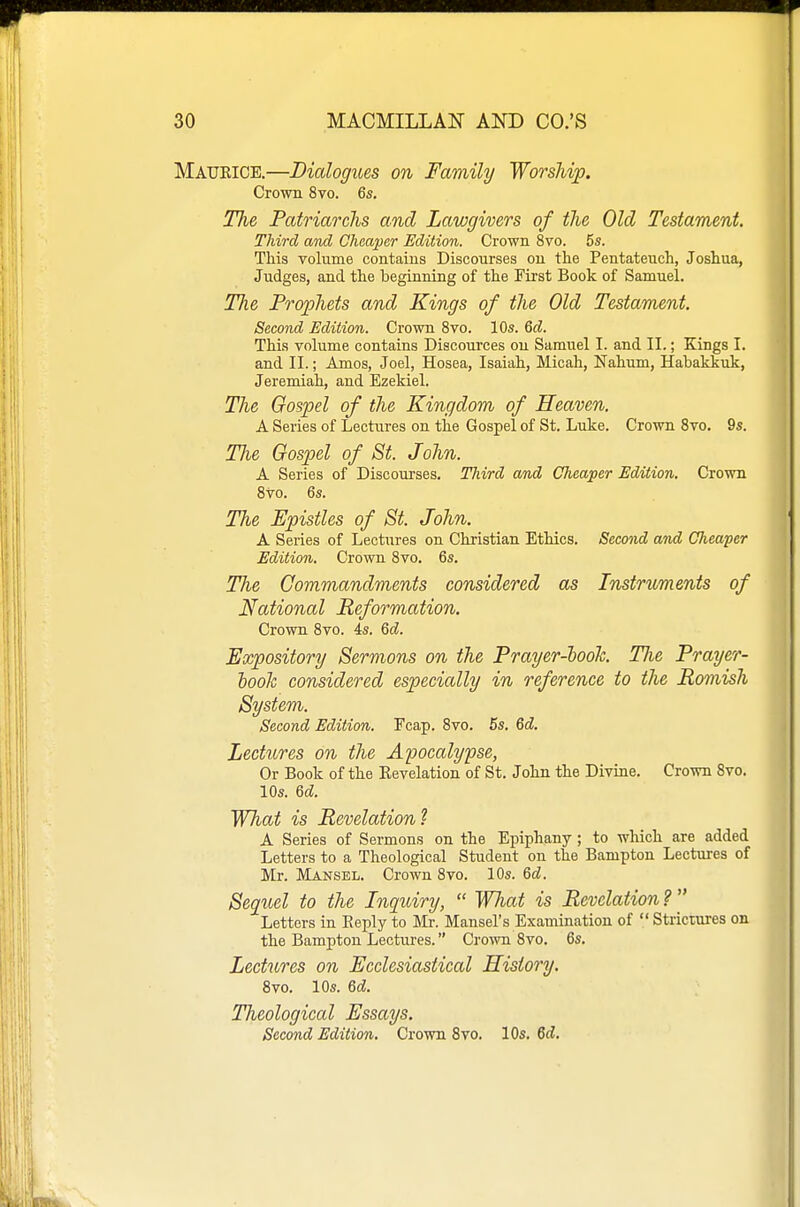 Maurice.—Dialogues on Family Worship. Crown 8vo. 6s, The Patriarchs and Lawgivers of the Old Testament. Third and Cheaper Edition. Crown 8vo. 5s. This volume contains Discourses on the Pentateuch, Joshua, Judges, and the beginning of the First Book of Samuel. The Prophets and Kings of the Old Testament. Second Edition. Crown 8vo. 10s. Qd. This volume contains Discources on Samuel I. and II.; Kings I. and II.; Amos, Joel, Hosea, Isaiah, Micah, Nahum, Habakkuk, Jeremiah, and Ezekiel. The Gospel of the Kingdom of Heaven. A Series of Lectures on the Gospel of St. Luke. Crown 8vo. 9s. The Gospel of St. John. A Series of Discourses. Third and Cheaper Edition. Crown 8vo. 6s. The Epistles of St. John. A Series of Lectures on Christian Ethics. Second and Cheaper Edition. Crown 8vo. 6s. The Commandments considered as Instruments of National Reformation. Crown 8vo. 4s. Qd. Expository Sermons on the Prayer-hooTc. TJie Prayer- looh considered especially in reference to the Romish System. Second Edition. Fcap. 8vo. 5s. Qd. Lectures on the Apocalypse, Or Book of the Revelation of St. John the Divine. Crown 8vo. 10s. Qd. What is Revelation^ A Series of Sermons on the Epiphany ; to which are added Letters to a Theological Student on the Bampton Lectures of Mr. Mansel. Crown 8vo. 10s. &d. Sequel to the Inquiry,  WJiat is Revelation ?  Letters in Reply to Mr. Mansel's Examination of Strictures on the Bampton Lectures. Crown 8vo. 6s, Lectures on Ecclesiastical History. 8vo. lOs. 6d. Theological Essays. Second Edition. Crown 8vo. 10s. 6d.