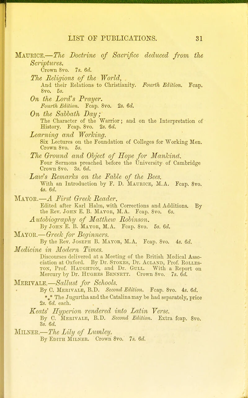 Maueice.—Tlie Doctrine of Sacrifice deduced from the Script2ires. Crown 8vo. 7s. 6d. The Religions of the World, And their Kelations to Chi-istianity. Fourth Edition. Fcap. 8vo. 5s. On the Lord's Prayer. Fourth Edition. Fcap. 8vo. 2s. 6d. On the Sabbath Day; The Character of the Warrior; and on the Interpretation of History. Fcap. Svo. 2s. 6d. Learning and Working. Six Lectures on the Foundation of Colleges for Working Men. Crown Svo. 6s. The Ground and Object of Hope for Mankind. Four Sermons preached before the University of Cambridge Crown Svo. 3s. M. Lavfs Remarks on the Fable of the Bees. With an Introduction by F. D. Maurice, M.A. Fcap. Svo. 4s. U. Mayor.—A First Greek Reader. Edited after Karl Halm, with Corrections and Additions. By the Eev. John E. B. Mayok, M.A. Fcap. Svo. 6s. Autobiography of Matthew Robinson. By John E. B. Mayor, M.A. Fcap. Svo. 5s. M. Mayoe.—Greek for Beginners. By the Kev. Joseph B. Mayor, M.A. Fcap. Svo. 4s. Qd. Medicine in Modern Times. Discourses delivered at a Meeting of the British Medical Asso- ciation at Oxford. By Dr. Stokes, Dr. Acland, Prof. Eolles- TON, Prof. HAtrrxHTON, and Dr. Gull. With a Keport on Mercury by Dr. Hughes Bennett. Crown Svo. 7s. Qd. Meeivale.—Sallust for Schools. By C. Merivale, B.D. Second Edition. Fcap. Svo. is. Qd. *»* The Jugurtha and the Catalinamay be had separately, price 2s. Qd. each. Keats' Hyperion rendered into Latin Verse. By C. Merivale, B.D. Second Edition. Extra fcap. Svo. 3s. Qd. MiLNEE.—The Lily of Lumley. By Edith Milker. Crown Svo. 7s. %d.