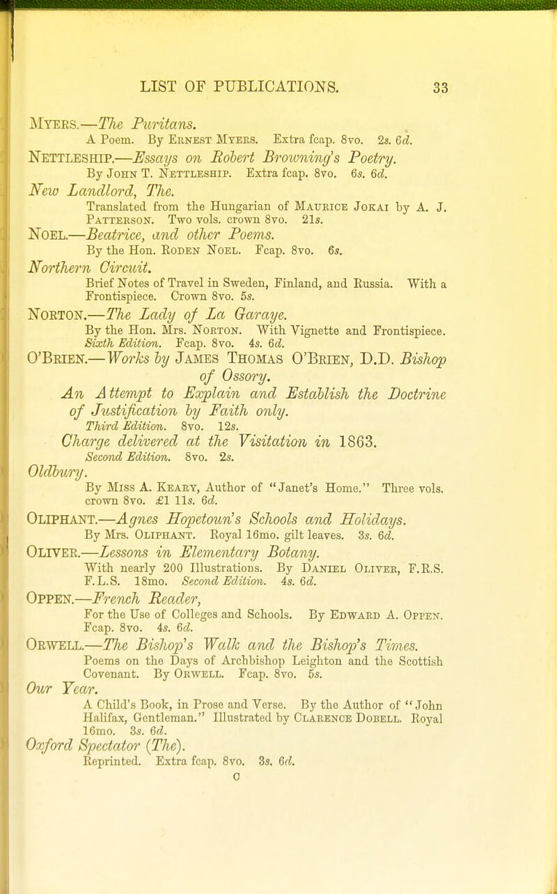 Myees.—The Puritans. A Poem. By Eunest Myees. Extra fcap. 8vo. 2s. Qd. Nettleship.—Essays on Robert Browning's Poetry. By John T. Nettleship. Extra fcap. 8vo. 6s. M. New Landlord, The. Translated from the Hungarian of Maurice Jokai by A. J. Patterson. Two vols, crown 8vo. 21s. Noel.—Beatrice, and other Poems. By the Hon. Koden Noel. Fcap. Svo. 6s. Northern Gircidt. Brief Notes of Travel in Sweden, Finland, and Eussia. With a Frontispiece. Crown Svo. 5s. Norton.—The Lady of La Garaye, By the Hon. Mrs. Norton. With Vignette and Frontispiece. Sixth Edition. Fcap. Svo. 4s. Qd. O'Brien.—Works ly James Thomas O'Brien, D.D. Bishop of Ossory. An A ttempt to Explain and Establish the Doctrine of Jtcstification hy Faith only. Third Edition. Svo. 12s. Charge delivered at the Visitation in 1863. Second Edition. Svo. 2s. Oldhury. By Miss A. Keary, Author of Janet's Home. Three vols, crown Svo. £1 lis. 6cZ. Oliphant.—Agnes Hopetoun's Schools and Holidays. By Mrs. Oliphant. Royal 16mo. gilt leaves. 3s. Gd. Oliver.—Lessons in Elementary Botany. With nearly 200 Illustrations. By Daniel Oliver, F.E.S. F. L.S. ISmo. Second Edition. 4s. 6d. Oppen.—French Reader, For the Use of Colleges and Schools. By Edward A. Oppen. Fcap. Svo. 4s. 6d. Orwell.—TJie Bishop's Walk and the Bishop's Times. Poems on the Days of Archbishop Leighton and the Scottish Covenant. By Orwell. Fcap. Svo, 5s. Our Tear. A Child's Book, in Prose and Verse. By the Author of  John Halifax, Gentleman. Illustrated by Clarence Dobell. Royal 16mo. 3s. 6d. Oxford Spectator' (The). Reprinted. Extra fcap. Svo. 3s. 6d. 0
