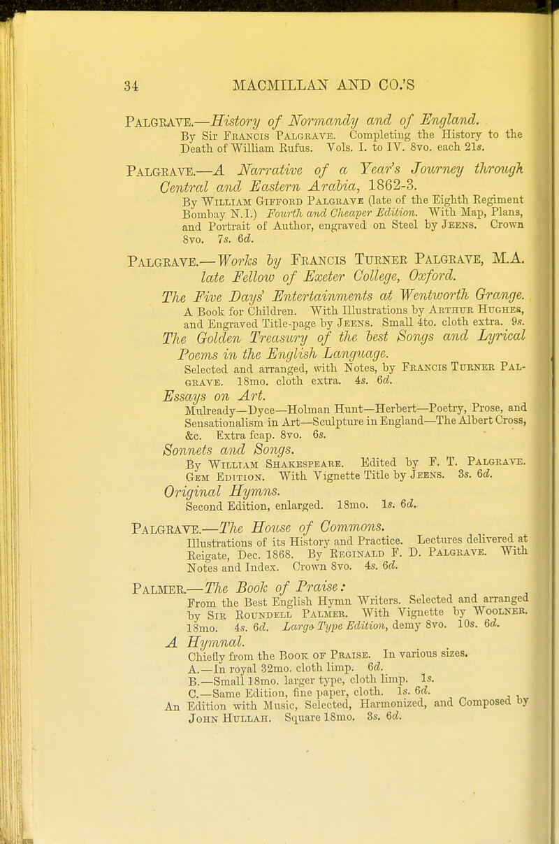 Palgeave.—History of Normandy and of England. By Sir Francis Palgrave. Completing the History to the Death of 'William Eufus. Vols. I. to IV. 8vo. each 21s. Palgeave.—A Narrative of a Year's Journey through Central and Eastern Arabia, 1862-3. By William Gifford Palgrate (late of the Eighth Eegimeut Bombay N.I.) Fourth and Cheaper Edition. With Majj, Plans, and Portrait of Author, engi-aved on Steel by Jeens. Crown 8vo. 7s. 6d. Palgeave.—For/£s hj Feancis Tuenee Palgeave, M.A. late Fellow of Exeter College, Oxford. The Five Days Entertainments at Wentworth Grange. A Book for Children. With lUnstrations by Arthur Hughes, and Engraved Title-page by -Jeens. Small 4to. cloth extra. 9.?. The Golden Treasury of the lest Bongs and Lyrical Poems in the English Language. Selected and arranged, with Notes, by Francis Turner Pal- grave. 18mo. cloth extra. As. 6d. Essays on Art. Mulready—Dyce—Holman Hunt—Herbert—Poetry, Prose, and Sensationalism in Art—Sculpture in England—The Albert Cross, &c. Extra fcap. 8vo. 6s. Sonnets and Songs. By William Shakespeare. Edited by F. T. Palgraye. Gem Edition. With Vignette Title by Jeens. 3s. 6d. Original Hymns. Second Edition, enlarged. ISmo. Is. 6d.. Palgeave.—The House of Commons. Illustrations of its History and Practice. Lectures delivered at Eeigate, Dec. 1868. By Keginald F. D. Palgrave. With Notes and Index. Crown 8vo. 4s. 6d. Palmee.—TJie Book of Praise : From the Best English Hvmn Writers. Selected and arranged by Sir Koundell Palmer. With Vignette by Woolneb. ISmo. 4s. 6d. Largo Type Edition, demy 8vo. 10s. 6d. A Hymnal. Chiefly from the Book of Praise. In various sizes. A. —In royal 32mo. cloth limp. 6d. B. —Small 18mo. larger type, cloth limp. Is. C—Same Edition, fine paper, cloth. Is. 6d. An Edition with Music, Selected, Harmonized, and Composed Dy John Hullah. Square ISmo. 3s. 6d.