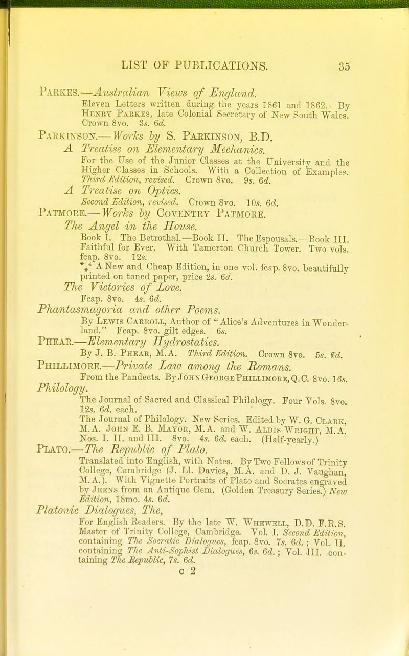 Tarkes.—Austrcdian Views of England. Eleven Letters written during the years 1861 and 1862. By Henry Parkes, late Colonial Secretary of New South Wales, Crown Svo. 3s. Qd. Pakkinson.—Works ly S. Paekinson, B.D. A Treatise on Elementary Mechanics. For the Use of the Jmiior Classes at the University and the Higher Classes in Schools. With a Collection of Examples. Third Edition, revised. Crown Svo. 9s. 6c?. A Treatise on Optics. Second Edition, revised. Crown 8vo. 10s. Gd. Patmore.— Works hy Coventry Patmore. The Angel in the House. Book I. The Betrothal.—Book II. The Espousals.—Book III. Faithful for Ever. With Tamerton Chiu-ch Tower. Two vols, fcap. Svo. 12s. */ A New and Cheap Edition, in one vol. fcap. Svo. beautifully printed on toned paper, price 2s. 6c?. Tlie Victories of Love. Fcap. Svo. 4s. M. Phantasmagoria and other Poems. By Lewis Carroll, Author of Alice's Adventures in Wonder- land. Fcap. Svo. gilt edges. 6s. Phear.—Elementary Hydrostatics. By J. B. Phear, M.A. Third Edition. Crown Svo. 6s. M. Phillimore.—Private Laio among the Romans. From the Pandects. ByJoHN George Phillimore, Q.C. Svo. 16s. Philology. The Journal of Sacred and Classical Philology. Four Vols. Svo. 12s. Qd. each. The Journal of Philology. New Series. Edited by W. G. Clark, M.A. John E. B. Mayor, M.A. and W. Aldir Wright, M.A.' Nos. I. II. and III. Svo. 4s. Qd. each. (Half-yearly.) Plato.—The Republic of Plato. Translated into English, with Notes. By Two Fellows of Trinity College, Cambridge (J. LI. Davies, M.A. and D. J. Vaughan, M.A.). With Vignette Portraits of Plato and Socrates engraved by Jeens from an Antique Gem. (Golden Treasuiy Series.) New Edition, ISmo. 4s. 6cZ. Platonic Dialogues, Tlie, For English Readers. By the late W. Wkewell, D.D. F.E.S. Master of Trinity College, Cambridge. Vol. I. Second Edition, containing The Soeratic Dialogues, fcap. Svo. 7s. Qd. ; Vol. TI. containing The Anti-Sophist Dialogues, 6s. Qd.; Vol. III. con- taining The Republic, 7s. Qd. c 2