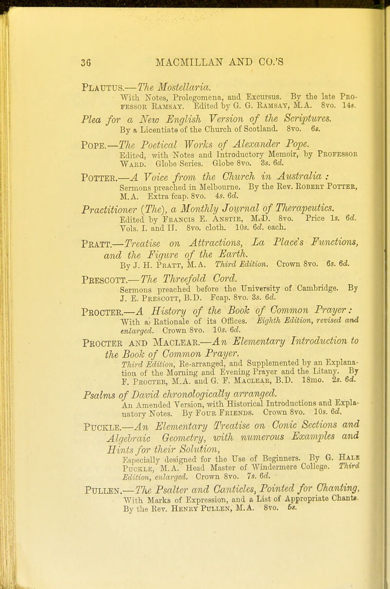Plautus.— The Mostcllaria. ■ With Notes, Prolegomena, and Excursus. By the late Pro- fessor Ramsay. Edited by G. G. Ramsay, M.A. 8to. 14«. Plea for a New English Version of the Scriptures. By a Licentiate of the Church of Scotland. 8vo. 6fi. Pope.—The Poetical Works of Alexander Pope. Edited, with Notes and Introductory Memoir, by Professor Ward. Globe Series. Globe 8vo. 3s. &d. Potter.—A Voice from the Church in Australia : Sermons preached ia Melbourne. By the Rev. Robert Potter, M.A. Extra fcap. 8vo. 4s. 6tZ. Practitioner (The), a Monthly Journal of Therapeutics. Edited by Francis E. Anstie, M<D. 8vo. Price Is. M. Yols. I. and II. 8vo. cloth. 10s. Qd. each. Pratt.—Treatise on Attractions, La Place's Functions, and the Figure of the Earth. By J. H. Pratt, M.A. Third Edition. Crown 8vo. 6s. 6d. Prescott.— The Threefold Cord. Sermons preached before the University of Cambridge. By J. E. Prescott, B.D. Ecap. 8vo. 3s. Qd. Procter.—A History of the Book of Common Prayer: With af Rationale of its Offices. Eighth Edition, revised and enlarged. Crown 8vo. 10s. M. Procter and Maclear.—An Elementary Introduction to the Book of Common Prayer. Third Edition, Re-arranged, and Supplemented by an Explana- tion of the Morning and Evening Prayer and the Litany. By F. Procter, M.A. and G. F. Maclear, B.D. 18mo. 2s. Qd. Psalms of David chronologically arranged. An Amended Version, with Historical Introductions and Expla- natory Notes. By Four Friends. Crown 8vo. 10s. Qd. PuCKLE.—An Elementary Treatise on Conic Sections and Algebraic Geometry, with mimerous Examples and Hints for their Solution, Especially designed for the Use of Beginners. By G. Halk PucKLE, M.A. Head Master of Windermere College. Third Edition, enlarged. Crown 8vo. 7s. 6d. PULLEN.—r/tc Psalter and Canticles, Pointed for Chanting, With Marks of Expression, and a List of Appropriate Chant*. By the Rev. Henry Pullen, M.A. Bvo. 6«.