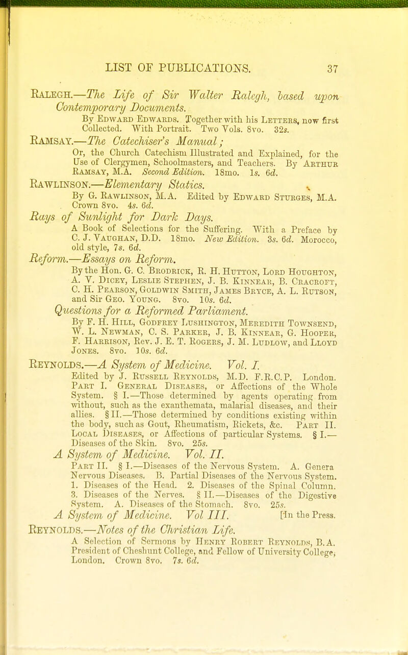 Ealegh.—The Life of Sir Walter Ralegh, based upon Contemporary Documents. By Edward Edwards. Together with his Letters, now first Collected. With Porti-ait. Two Vols. 8vo. 32s. Eamsay.—The Catechiser's Manual; Or, the Church Catechism Illustrated and Explained, for the Use of Clergymen, Schoolmasters, and Teachers. By Arthur Eamsay, M.A. Second Edition. 18mo. Is. 6d. Rawlinson.—Elementary Statics. By G. Kawlinsoit, M.A. Edited by Edward Sturges, M.A. Crown 8vo. 4s. 6d. Rays of Sunlight for Dark Days. A Book of Selections for the Suffering. With a Preface by C. J. Vaughan, D.D. ISmo. New Edition. 3s. Qd. Morocco, old style, 7s. &d. Reform.—Essays on Reform. By the Hon. G. C, Brodriok, E. H. Htttton, Lord Houghtott, A. V. Dicey, Leslie Stephen, J. B. Kinkear, B. Cracroft, C. H. Pearson, Goldwin Smith, James Bryce, A. L. Eutson, and Sir Geo. Yottng. Svo. 10s. Qd. Questions for a Reformed Parliament. By F. H. Hill, Godfrey Lttshington, Meredith Townsend, W. L. Newman, C. S. Parker, J. B. Kinnear, G. Hooper, F. Harrison, Eev. J. E. T. Eogers, J. M. Ludlow, and Lloyd Jones. Svo. 10s. Qd. Eeynolds.—A System of Medicine. Vol. I. Edited by J. Eussell Eeynolds, M.D. E.E.C.P. London. Part L General Diseases, or Affections of the Whole System. § I.—Those determined by agents oiDerating from without, such as the exanthemata, malarial diseases, and their allies. §11.—Those determined by conditions existing within the body, such as Gout, Eheumatism, Eickets, &c. Part IL Local JJiseases, or Affections of particular Systems. § L— Diseases of the Skin. Svo. 25s. A System of Medicine. Vol. II. Part II. § I.—Diseases of the Nervous System. A. Genera Nervous Diseases. B. Partial Diseases of the Nervous System. 1. Diseases of the Head. 2. Diseases of the Sj^inal Column. 3. Diseases of the Nerves. § IL—Diseases of the Digestive System. A. Diseases of the Stomach. Svo. 25s. A System of Medicine. Vol III. [in the Press. Reynolds.—Notes of the Christian Life. A Selection of Sermons by Henry Egbert Eeynolds, B.A. President of Cheshunt College, and Fellow of University College^ London. Crown Svo. 7s. Qd.