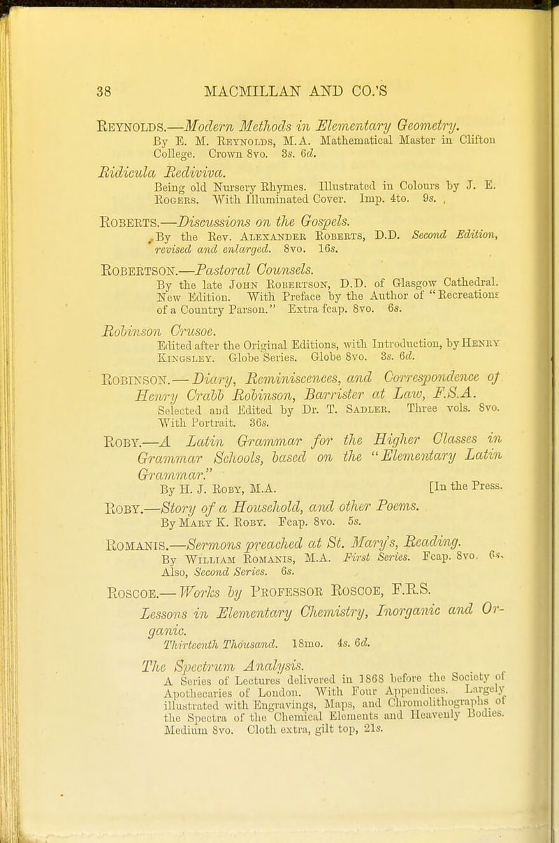 Eeynolds.—Modern Methods in Elemerdary Geometry. By E. M. Eeynolds, M.A. Mathematical Master in Clifton College. Crown 8vo. 3s. Qd. Bidicula liediviva. Being old Niu'sery Rhymes. Illustrated in Colours hy J. E. RouEiis. With Illuminated Cover. Imp. 4to. 9s. . EosEETS.—Discussions on the Gospels. ^By the Eev. Albsandee Eobeets, D.D. Second Edition, revised and enlarged. 8vo. 16s. EOBEETSON.—Pastoral Counsels. By the late John Robertson, D.D. of Glasgow Cathedral. New Edition. With Preface by the Author of  Recreations of a Country Parson. Extra fcap. 8vo. 6s. Rohinson Crusoe. Edited after the Original Editions, with Introduction, byHENKY KiNGSLEY. Globe Series. Globe Bvo. 3s. 6d. EoBiNSON.— Diary, Reminiscences, and Correspondence oj Henry CraUb Rohinson, Barrister at Laio, F.8.A. Selected aud Edited by Dr. T. Sadler. Three vols. Svo. With Portrait. 36s. EOBY.—A Latin Grammar for the Higher Classes in Grammar Schools, iased on the Elementary Latin Grammar. By H. J. RoBY, M.A. [In the Press. EoBY.—Story of a Household, and other Poems. By Mary K. Roby. Fcap. Svo. 5s. EoMANiS.—Sermons preached at St. Marys, Reading. By William Romanis, M.A. First Series. Fcap. Svo, Also, Second Series. 6s. EoscoE.— Works by Pkofessoe Eoscoe, r.E.S. Lessons in Elementary Chemistry, Inorganic and Or- ganic. Thirteenth Thousand. ISmo. 4s. Qd. The Spectrum Analysis. A Series of Lectures delivered in 1868 before the Society of Apothecaries of London. With Four Appendices. Largely illustrated with Engravings, Maps, and Chroniohthographs ot the Spectra of the Chemical Elements and Heavenly Bodies. Medium Svo. Cloth extra, gilt top, 21s.