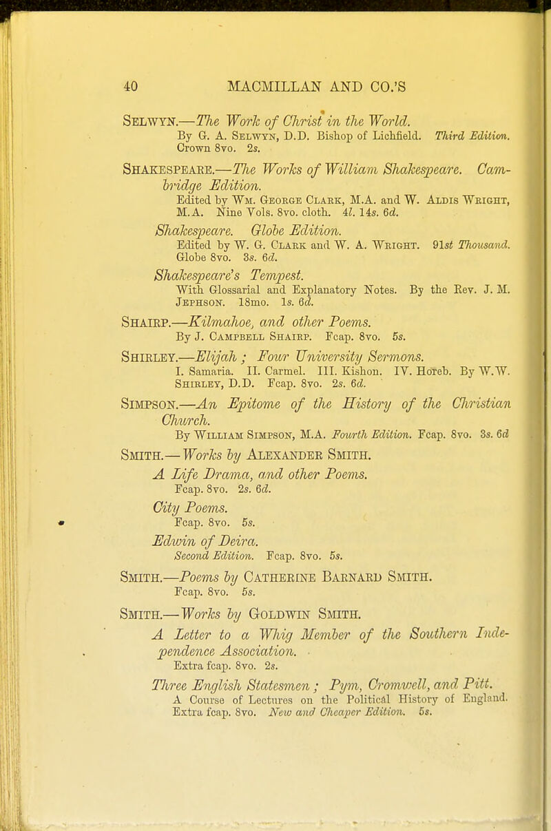 Selwyn.—The Work of Christ in the World. By G. A. Selwyn, D.D. Bishop of Lichfield. Tldrd Edition. Grown 8vo. 2s. Shakespeare.—Tlie WorJcs of William Shakespeare. Cam- h'idge Edition. Edited by Wm. George Claek, M.A. and W. Aldis Weight, M.A. Nine Vols. 8vo. cloth. U. lis. 6d. Shakespeare. Glohe Edition. Edited by W. G. Clark and W. A. Weight. 91$t Thousand. Globe 8vo. 3s. 6cZ. Shakespeare's Tempest. With Glossarial and Explanatory Notes. By the Kev. J. M. Jephson. 18mo. Is. Qd. Shaiep.—Kilmahoe, and other Poems. By J. CAMrBELL Shairp. Fcap. 8vo. 5s. Shieley.—Elijah ; Four University Sermons. I. Samaria. II. Carmel. III. Kishou. IV. Horeb. By W.W. Shirlet, D.D. Fcap. 8vo. 2s. Qd. Simpson.—An Epitome of the History of the CJiristian Church. By William Simpson, M.A. Fmortli Edition. Fcap. 8vo. 3s. 6rf Smith.— Works ly Alexander Smith. A Life Drama, and other Poems. Fcap. 8vo. 2s. Qd. City Poems. Fcap. 8vo. 5s. Edwin of Beira. Second Edition. Fcap. 8vo. 5s. Smith.—Poems hy Catheeine Baenaru Smith. Fcap. 8vo. 5s. Smith.—Works hy Gold win Smith. A Letter to a Whig Memler of the Southern Inde- pendence Association. ■ Extra fcap. 8vo. 2s. TJiree English Statesmen ; Pym, C'omv^ell, and Pitt. A Course of Lectures on the Political History of England. Extra fcap. 8to. New and Glicaper Edition. 5s.