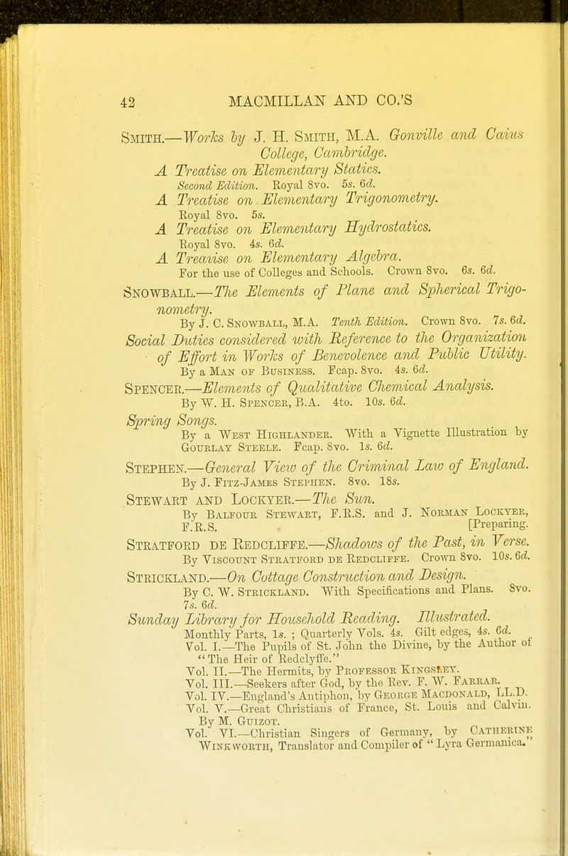 Smith.—Works hy J. H. Smith, M.A. Gonville and Caius College, Cambridge. A Treatise on Elementary Statics. Second Edition. Royal 8vo. 5s. M. A Treatise on. Elementary Trigonometry. Eoyal 8vo. 5s. A Treatise on Elementary Hydrostatics. Eoyal 8vo. 4s. &d. A Treatise on Elementary Algebra. For tlie use of Colleges and Schools. Crown 8vo. 6s. &d. Snowball.—The Elements of Plane and Spherical Trigo- nometry. By J. C. Snowball, M.A. Tenth Edition. Crown 8vo. 7s. M. Social Duties considered with Reference to the Organization ■ of Effort in Works of Benevolence and Pitblic Utility. By a Man of Business. Pcap. 8vo. 4s. Qd. Spencer.—Elements of Qualitative Chemical Analysis. By W. H. Spencee, B.A. 4to. 10s. 6d. Spring Songs. By a West Highlander. Witli a Vignette Illustration by GouELAY Steele. Fcap. 8vo. Is. 6d. Stephen.—General Vieio of the Criminal Lavj of England. By J. Fitz-James Stephen. 8vo. 18s. Stewaet and Lockyee.—The Sun. By Balfoue Stewaet, F.R.S. and J. Norman Lockyer, F.R.S. [Preparing. Steatfoed de Eedcliffe.—Shadows of the Past, in Verse. By Viscount Stratford de Eedcliffe. Crown Svo. 10s. M. Steickland.—On Cottage Construction and Design. By C. W. Strickland. Willi Specifications and Plans. Svo. 7s. M. Sunday Library for Household Reading. Illustrated. Monthly Parts, l.s. ; Quarterly Vols. 4s. Gilt edges, 4s. U. Vol. I.—The Pupils of St. John the Divine, hy the Author ot The Heir of Redely fie. Yol. IL—The Hermits, by Professor KiNGSt-EV. Vol. III.—Seekers after God, by the Eev. F. AV. Faerar. Vol. IV.—England's Antiphon, by Georoe Macdonald, LL.D. Yol. v.—Great Christians of France, St. Louis and Cdvui. By M. Guizot. Vol. VI.—Christian Singers of Germany, by Catherine Winkwortu, Translator and Compiler of  Lyra Germainca.