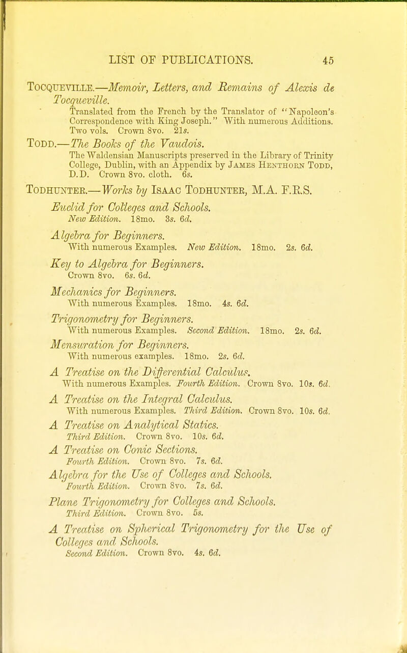 ToCQUEViLLE.—Memoir, Letters, and Remains of Alexis de Tocqueville. Translated from the French by the Translator of Napoleon's Correspondence with King Joseph. With numerous Additions. Two vols. Crown 8vo. 21s. Todd.—Tlie Boohs of the Vaudois. The Waldensian Manuscripts preserved in the Library of Trinity College, Dublin, with an Appendix by James Henthohn Todd, D. D. Crown 8vo. cloth. 6s. ToDHUNTEE.—Works by IsAAC Todhuntee, M.A. r.E.S. Euclid for Colleges and Schools. New Edition. ISmo. 3s. Qd. Algehra for Beginners. With numerous Examples. New Edition. 18mo. 2s. 6d. Key to Algebra for Beginners. Crown 8vo. 6s. &d. Mechanics for Beginners. With numerous Examples. 18mo. 4s. Qd. Trigonometry for Beginners. With numerous Examples. Second Edition. 18mo. 2s. 6cZ. Mensuration for Beginners. With numerous examples. 18mo. 2s. Qd. A Treatise on the Di^erenticd Calculus. With numerous Examples. Fourth Edition. Crown 8vo. 10s. 6cZ. A Treatise on the Integral Ccdcidus. With numerous Examples. Third Edition. Crown 8vo. 10s. Qd. A Treatise on Analytical Statics. Third Edition. Crown 8vo. 10s. %d. A Treatise on Conic Sections. Fourth Edition. Crown 8vo. 7s. &d. Algebra for the Use of Colleges and Schools. ' Fourth Edition. Crown 8vo. 7s. 6d. Plane Trigonometry for Colleges and Schools. Third Edition. Crown 8vo. 5s. A Treatise on Spherical Trigonometry for the Use of Colleges and Schools. Second Edition. Crown 8vo. 4s. 6d.