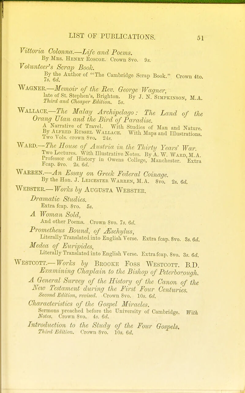 Vittoria Golonna.—Life and Poems. By Mes. Henry Eoscoe. Crown 8vo. 9s. Volunteer's Scrap Booh By the Author of The Cambridge Scrap Book. Crow 4to 7s. Qd. Wagnee.—Memoir of the Rev. George Wagner, late of St. Stephen's, Brighton. By J. N. Simpkinson, M.A. Third and Cheaper Edition. 5s. Wallace.—TAc Mala?/ ArcUpelago: The Land of the Orang Utan and the Bird of Paradise. A ITarrative of Travel. With Studies of Man and Nature By Alfked Eussel Wallace. With Maps and lUustrations! Iwo Vols, crown 8vo. 24s. Ward.—r/ic House of Austria in the Thirty Years' War. Two Lectures. With Illusti-ative Notes. By A. W Ward M A Professor of History in Owens College, Manchester. Extra -tcap. 8vo. 2s. Qd. Waeeen.—Essay on Greek Federal Coinage. By the Hon. J. Leicester Warren, M.A. 8vo. 2s. 6d. Webster.—Forfe hy Augusta Webster. Dramatic Studies. Extra fcap. 8to. 5s. A Woman Sold, And other Poems. Crown 8vo. 7s. &d. Prometheus Botmd, of jEschylus, LiteraUy Translated into EngUsh Verse. Extra fcap. 8vo. 3s. Qd. Medea of Euripides, Literally Translated into English Verse. Extra fcap. 8vo. 3s. 6d Westcott.—IForZ;s hy Brooke Toss Westcott. B.D. Examining Chaplain to the Bishop of PeterloT.ough. A General Survey of the History of the Canon of the New Testament during the First Four Centuries. Second Edition, revised. Crown 8vo. 10s. Qd. Cliaraeteristics of the Gospel Miracles, Sermons preached before the University of Cambridee With Notes. Crown 8vo. is. Qd. ^' Introduction to the Study of the Four Gospels. Third Edition. (Jrown 8vo. 10s. Qd,