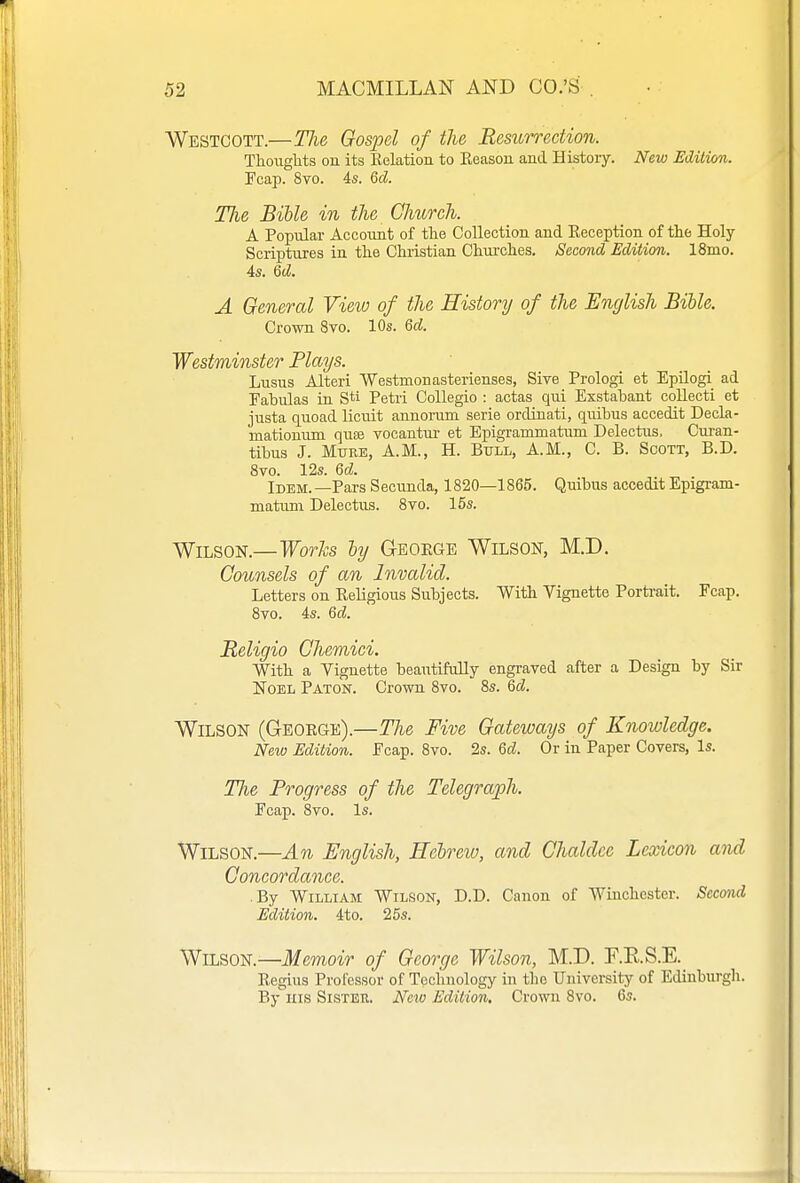 Westcott.—The Gospel of the Resurrection. Thouglits on its Kelation to Keason and Histoiy. New Edition. Fcap. 8vo. 4s. 6d. The Bible in the Church. A Popular Accoimt of the Collection and Eeception of the Holy Scriptures in the Christian Churches. Second Edition. ISmo. 4s. Qd. A General View of the History of the English Bible. Crown 8vo. 10s. 6cJ. Westminster Plays. Lusus Alteri 'Westmonasterienses, Sive Prologi et EpUogi ad Fabulas in Sti Petii CoUegio : actas qui Exstabant collecti et justa quoad licuit annorum serie ordinati, quibus accedit Decla- mationum quae vocantiu- et Epigrammatum Delectus. Ouran- tibus J. Mure, A.M., H. Bttll, A.M., C. B. Scott, B.D. 8vo. 12s. Qd. Idem.—Pars Secnnda, 1820—1865. Quibus accedit Epigram- matum Delectus. 8to. 15s. Wilson.—Worfe by Geoege Wilson, M.D. Counsels of an Invalid. Letters on Eeligious Subjects. With Vignette Porti-ait. Fcap. 8vo. 4s. Qd. Religio Chemici. With a Vignette beautifully engraved after a Design by Sir Noel Paton. Crown 8vo. 8s. Qd. Wilson (George).—The Five Gateways of Knowledge. New Edition. Fcap. 8vo. 2s. Qd. Or in Paper Covers, Is. The Progress of the Telegraph. Fcap. 8vo. Is. Wilson.—An English, Hcbreio, and Chaldce Lexicon and Concordance. .By William Wilson, D.D. Canon of Winchester. Second Edition. 4to. 25s. Wilson.—Memoir of George Wilson, M.D. F.E.S.E. Eegius Professor of Technology in the University of Edinburgh. By his Sister. Ncio Edition, Crown 8vo. 6s.