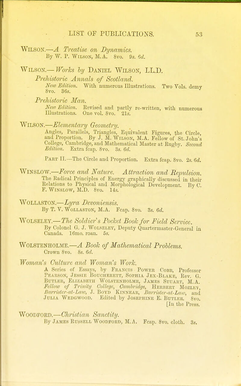 Wilson.—A Treatise on Dynamics. By W. P. WiLMON, M.A. 8vo. 9s. M. Wilson.—JForfo ^ Daniel Wilson, LL.D. Prehistoric Annals of Scotland. New Edition. With niunercus Illustrations. Two Vols, demv 8vo. 36s. Prehistoric Man. Nev) Edition. Eevise'd and partly re-written, with numerous Illusti-ations. One vol. 8vo. 21s. Wilson.—Elementary Geometry. Angles, Parallels, Triangles, Equivalent Figures, the Cii-cle, and Proportion. By J. M. Wilsok, M.A. Fellow of St. John's College, Cambridge, and Mathematical Master at Eugby. Second Edition. Extra fcap. Svo. 3s. Qd. Paet II.—The Circle and Proportion. Extra fcap. Svo. 2s. M. WiNSLOW.—Force and Nature. Attraction and Repulsion. The Radical Principles of Energy graphically discussed in their Eelations to Physical and Morphological Development. By C F. WiNSLOW, M.D. Svo. 14s. WOLLASTON.—Lyra Devoniensis. By T. V. WoLLASTON, M.A. Fcap. Svo. 3s. Qd. AVoLSELEY.—The Soldier's Pochet Book for Field Service. By Colonel G. J. Wolreley, Deputy Quartermaster-General in Canada. 16mo. roan. 5s. WoLSTENHOLME.—A Boolc of Mathematical Problems. Crown Svo. Ss. 6d. Woman's Culture and Woman's Worlc. A Series of Essays, by Francis Power Cobb, Professor Pearson, Jessie Boucherett, Sophia Jex-Blake, Eev. G. Butler, Elizabetu Wolstenholme, James Stuart, M.A. Fellow of Trinity College, Cambridge, Herbert Mozlev, Barristcr-cd-Law, J. Boyd Kinnear, Barristar-at-Law, and Julia Wedgwood. Edited by Josei'iiine E. Butler. Svo, [In the Press. Woodford.—Christian Sanctity. By James EussELL WooDpoRD, M.i\, Fcap. Svo. cloth. 3s.