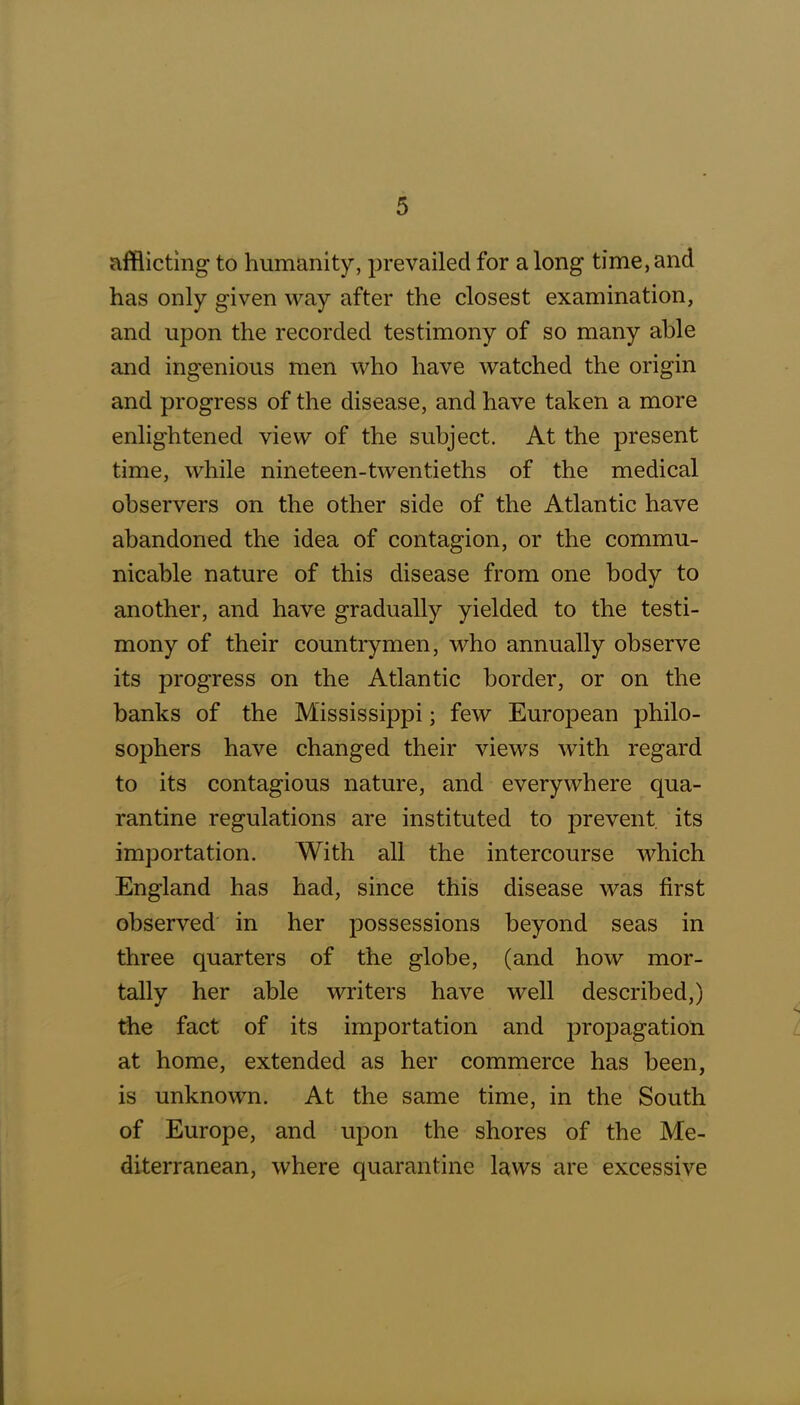 afflicting to humanity, prevailed for along time,and has only given way after the closest examination, and upon the recorded testimony of so many able and ingenious men who have watched the origin and progress of the disease, and have taken a more enlightened view of the subject. At the present time, while nineteen-twentieths of the medical observers on the other side of the Atlantic have abandoned the idea of contagion, or the commu- nicable nature of this disease from one body to another, and have gradually yielded to the testi- mony of their countrymen, who annually observe its progress on the Atlantic border, or on the banks of the Mississippi; few European philo- sophers have changed their views with regard to its contagious nature, and everywhere qua- rantine regulations are instituted to prevent its importation. With all the intercourse which England has had, since this disease was first observed in her possessions beyond seas in three quarters of the globe, (and how mor- tally her able writers have well described,) the fact of its importation and propagation at home, extended as her commerce has been, is unknown. At the same time, in the South of Europe, and upon the shores of the Me- diterranean, where quarantine laws are excessive