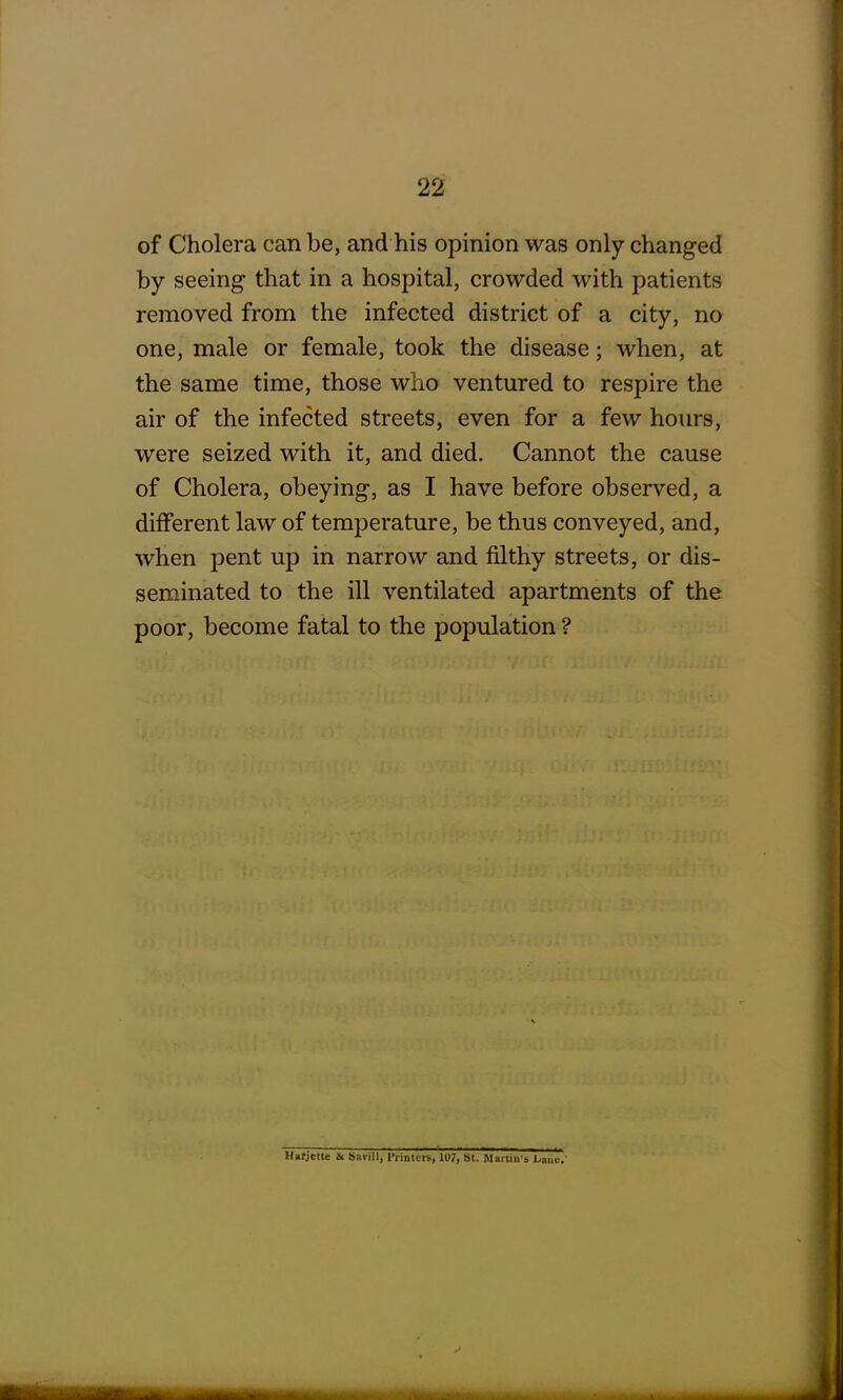 of Cholera can be, and his opinion was only changed by seeing that in a hospital, crowded with patients removed from the infected district of a city, no one, male or female, took the disease; when, at the same time, those who ventured to respire the air of the infected streets, even for a few hours, were seized with it, and died. Cannot the cause of Cholera, obeying, as I have before observed, a different law of temperature, be thus conveyed, and, when pent up in narrow and filthy streets, or dis- seminated to the ill ventilated apartments of the poor, become fatal to the population ? Harjcttc & Savil), Printers, 1U7, St. Martin's Lane.