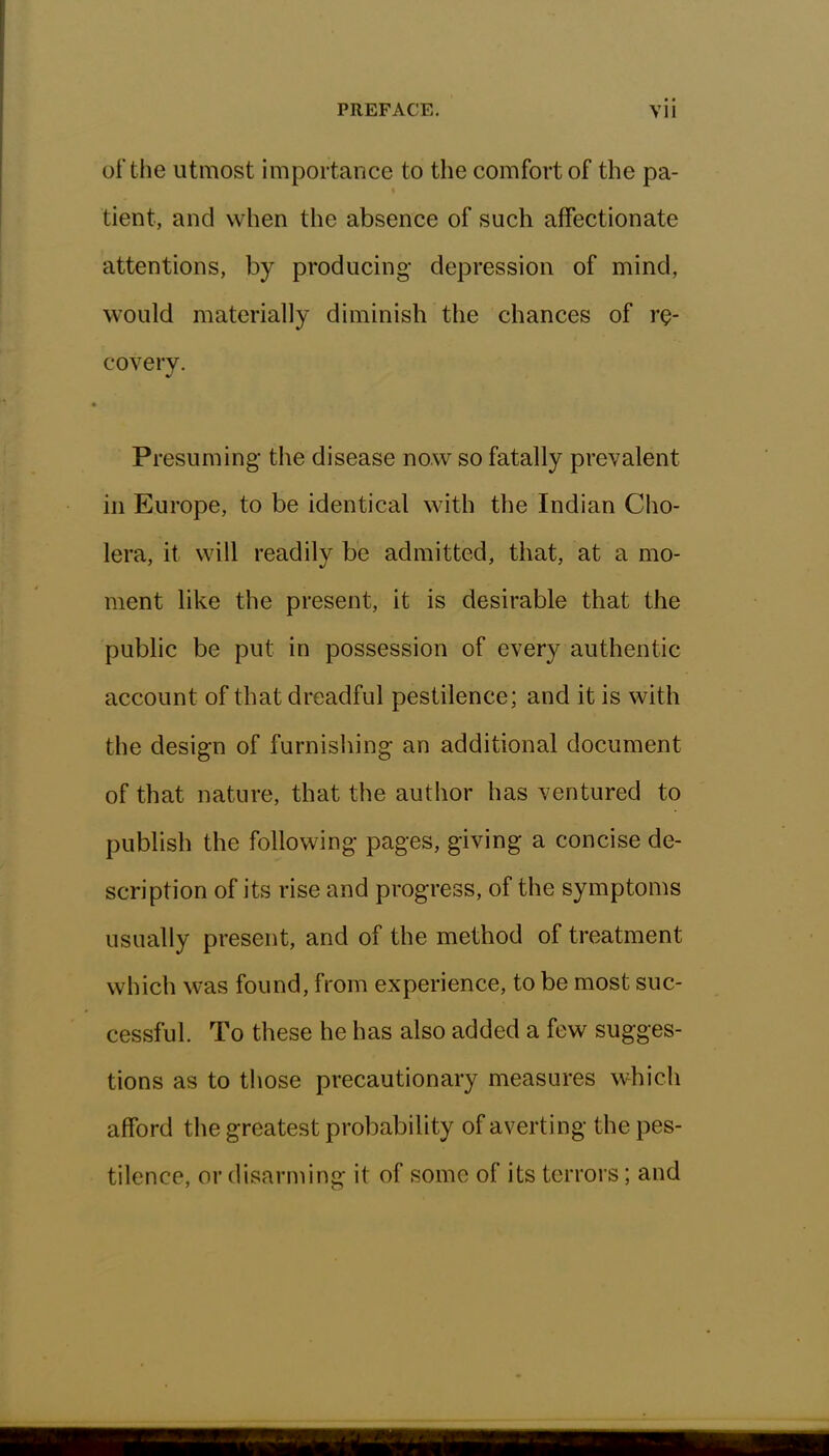 of the utmost importance to the comfort of the pa- tient, and when the absence of such affectionate attentions, by producing* depression of mind, would materially diminish the chances of re- covery- Presuming the disease now so fatally prevalent in Europe, to be identical with the Indian Cho- lera, it will readily be admitted, that, at a mo- ment like the present, it is desirable that the public be put in possession of every authentic account of that dreadful pestilence; and it is with the design of furnishing an additional document of that nature, that the author has ventured to publish the following pages, giving a concise de- scription of its rise and progress, of the symptoms usually present, and of the method of treatment which was found, from experience, to be most suc- cessful. To these he has also added a few sugges- tions as to those precautionary measures which afford the greatest probability of averting the pes- tilence, or disarming it of some of its terrors; and