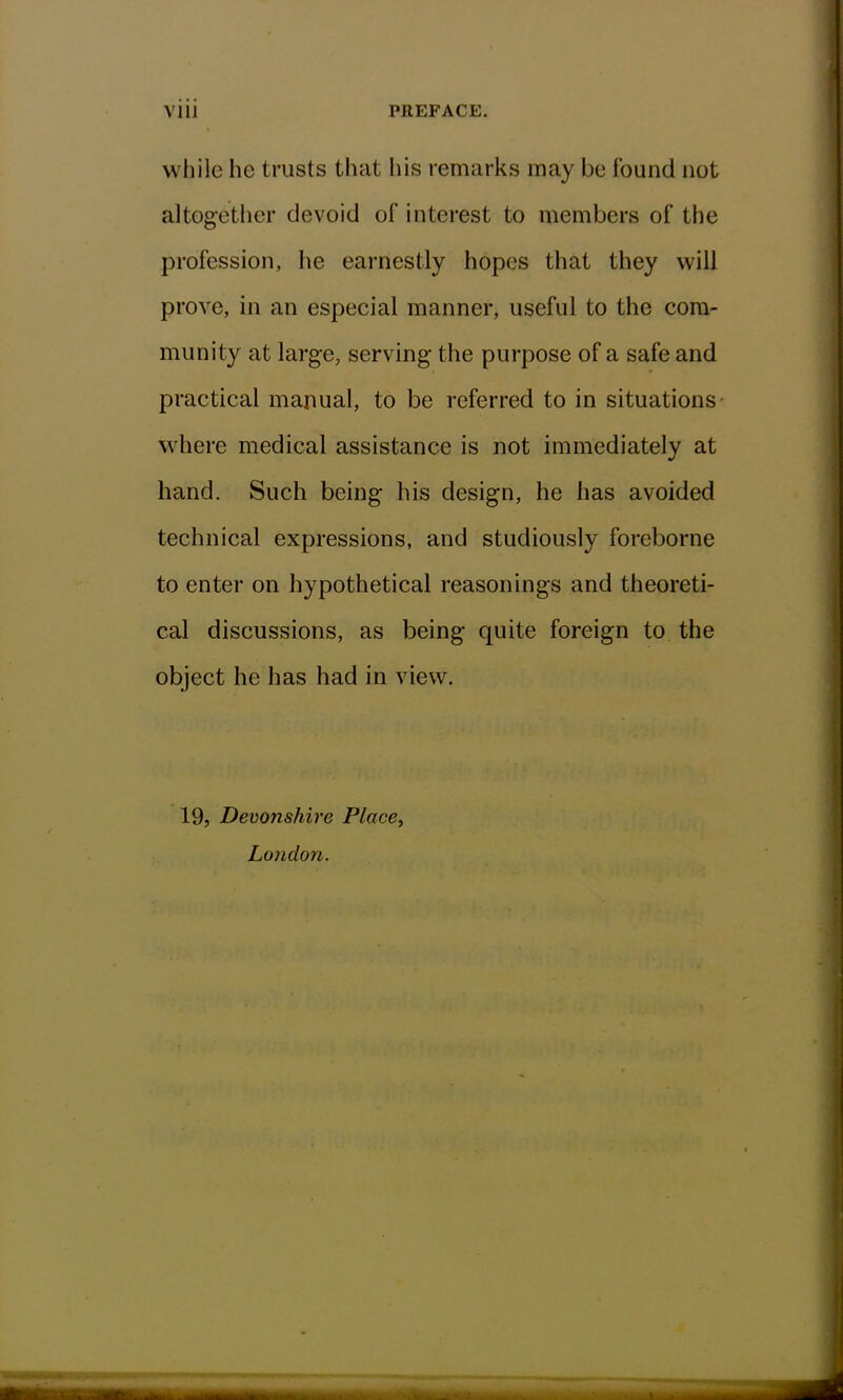 while he trusts that his remarks may be Found not altogether devoid of interest to members of the profession, he earnestly hopes that they will prove, in an especial manner, useful to the com- munity at large, serving the purpose of a safe and practical manual, to be referred to in situations where medical assistance is not immediately at hand. Such being his design, he has avoided technical expressions, and studiously foreborne to enter on hypothetical reasonings and theoreti- cal discussions, as being quite foreign to the object he has had in view. 19, Devonshire Place, London.