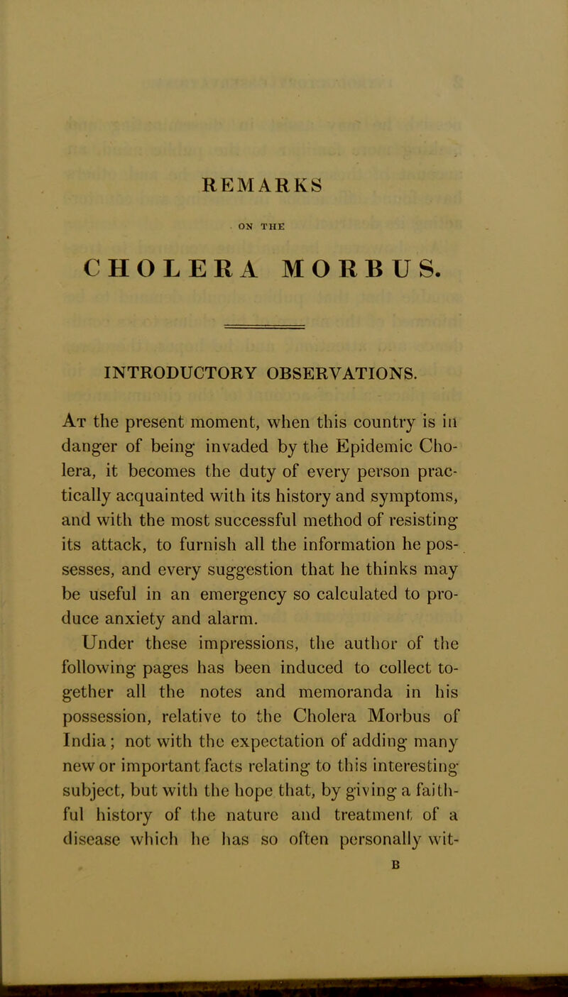 REMARKS ON THE CHOLERA MORBUS. INTRODUCTORY OBSERVATIONS. At the present moment, when this country is in danger of being invaded by the Epidemic Cho- lera, it becomes the duty of every person prac- tically acquainted with its history and symptoms, and with the most successful method of resisting its attack, to furnish all the information he pos- sesses, and every suggestion that he thinks may be useful in an emergency so calculated to pro- duce anxiety and alarm. Under these impressions, the author of the following pages has been induced to collect to- gether all the notes and memoranda in his possession, relative to the Cholera Morbus of India ; not with the expectation of adding many new or important facts relating to this interesting- subject, but with the hope that, by giving a faith- ful history of the nature and treatment of a disease which he has so often personally wit- B