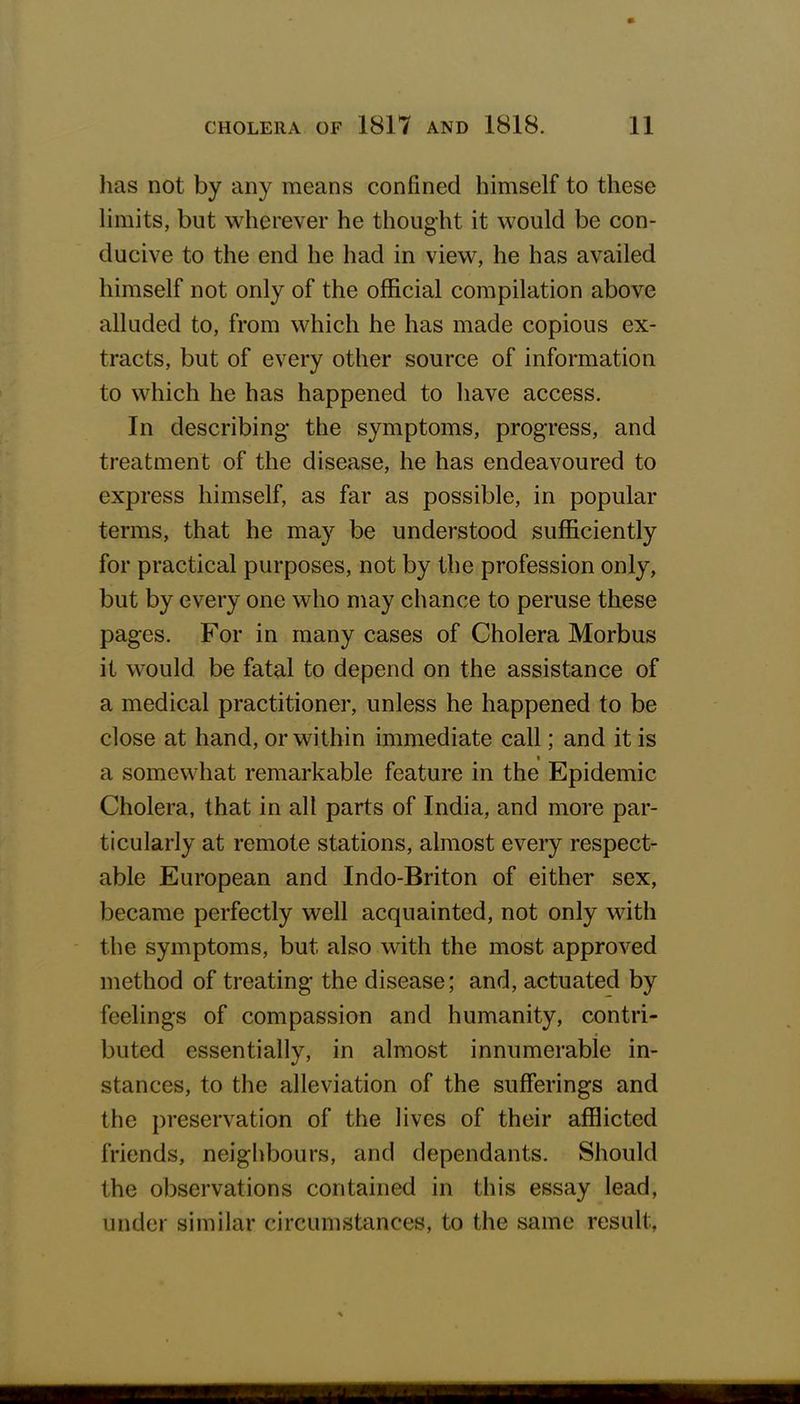 has not by any means confined himself to these limits, but wherever he thought it would be con- ducive to the end he had in view, he has availed himself not only of the official compilation above alluded to, from which he has made copious ex- tracts, but of every other source of information to which he has happened to have access. In describing* the symptoms, progress, and treatment of the disease, he has endeavoured to express himself, as far as possible, in popular terms, that he may be understood sufficiently for practical purposes, not by the profession only, but by every one who may chance to peruse these pages. For in many cases of Cholera Morbus it would, be fatal to depend on the assistance of a medical practitioner, unless he happened to be close at hand, or within immediate call; and it is a somewhat remarkable feature in the Epidemic Cholera, that in all parts of India, and more par- ticularly at remote stations, almost every respect- able European and Indo-Briton of either sex, became perfectly well acquainted, not only with the symptoms, but also with the most approved method of treating- the disease; and, actuated by feelings of compassion and humanity, contri- buted essentially, in almost innumerable in- stances, to the alleviation of the sufferings and the preservation of the lives of their afflicted friends, neighbours, and dependants. Should the observations contained in this essay lead, under similar circumstances, to the same result.