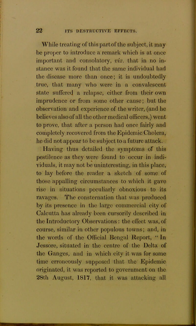 While treating of this part of the subject, it may be proper to introduce a remark which is at once important and consolatory, viz. that in no in- stance was it found that the same individual had the disease more than once; it is undoubtedly true, that many who were in a convalescent state suffered a relapse, either from their own imprudence or from some other cause; but the observation and experience of the writer, (and he believes also of all the other medical officers,) went to prove, that after a person had once fairly and completely recovered from the Epidemic Cholera, he did not appear to be subject to a future attack. Having thus detailed the symptoms of this pestilence as they were found to occur in indi- viduals, it may not be uninteresting, in this place, to lay before the reader a sketch of some of those appalling circumstances to which it gave rise in situations peculiarly obnoxious to its ravages. The consternation that was produced by its presence in the large commercial city of Calcutta has already been cursorily described in the Introductory Observations : the effect was, of course, similar in other populous towns; and, in the words of the Official Bengal Report,  In Jessore, situated in the centre of the Delta of the Ganges, and in which city it was for some time erroneously supposed that the Epidemic originated, it was reported to government on the 28th August, 1817, that it was attacking all