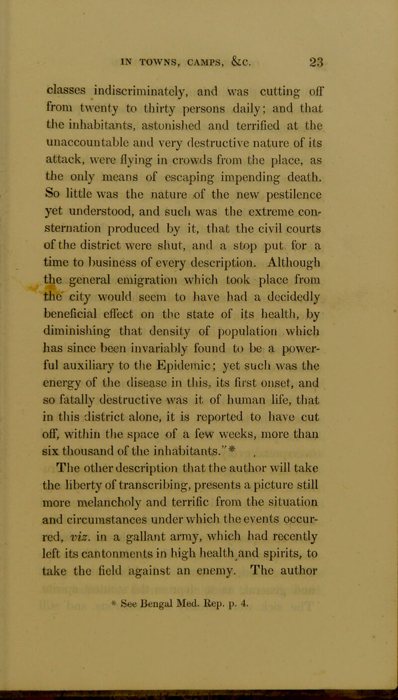 classes indiscriminately, and was cutting off from twenty to thirty persons daily; and that the inhabitants, astonished and terrified at the unaccountable and very destructive nature of its attack, were flying in crowds from the place, as the only means of escaping impending death. So little was the nature of the new pestilence yet understood, and such was the extreme con- sternation produced by it, that the civil courts of the district were shut, and a stop put for a time to business of every description. Although the general emigration which took place from the city would seem to have had a decidedly beneficial effect on the state of its health, by diminishing that density of population which has since been invariably found to be a power- ful auxiliary to the Epidemic; yet such was the energy of the disease in this, its first onset, and so fatally destructive was it of human life, that in this district alone, it is reported to have cut off, within the space of a few weeks, more than six thousand of the inhabitants.* The other description that the author will take the liberty of transcribing, presents a picture still more melancholy and terrific from the situation and circumstances under which the events occur- red, viz. in a gallant army, which had recently left its cantonments in high health and spirits, to take the field against an enemy. The author * See Bengal Med. Rep. p. 4.