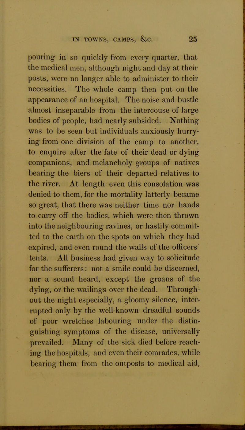 pouring in so quickly from every quarter, that the medical men, although night and day at their posts, were no longer able to administer to their necessities. The whole camp then put on the appearance of an hospital. The noise and bustle almost inseparable from the intercouse of large bodies of people, had nearly subsided. Nothing was to be seen but individuals anxiously hurry- ing from one division of the camp to another, to enquire after the fate of their dead or dying companions, and melancholy groups of natives bearing the biers of their departed relatives to the river. At length even this consolation was denied to them, for the mortality latterly became so great, that there was neither time nor hands to carry off the bodies, which were then thrown into the neighbouring ravines, or hastily commit- ted to the earth on the spots on which they had expired, and even round the walls of the officers' tents. All business had given way to solicitude for the sufferers: not a smile could be discerned, nor a sound heard, except the groans of the dying, or the wailings over the dead. Through- out the night especially, a gloomy silence, inter- rupted only by the well-known dreadful sounds of poor wretches labouring under the distin- guishing symptoms of the disease, universally prevailed. Many of the sick died before reach- ing the hospitals, and even their comrades, while bearing them from the outposts to medical aid,