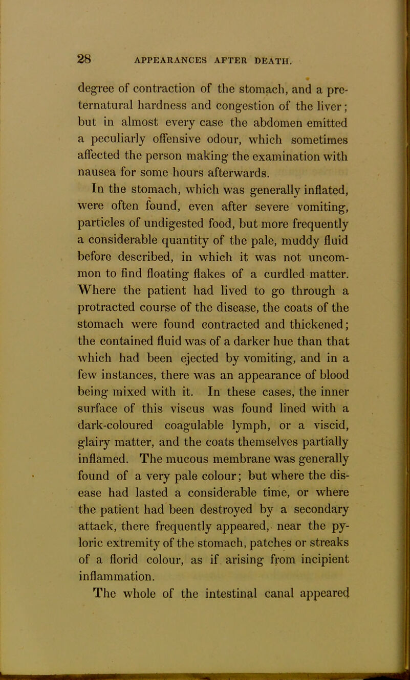 degree of contraction of the stomach, and a pre- ternatural hardness and congestion of the liver; but in almost every case the abdomen emitted a peculiarly offensive odour, which sometimes affected the person making the examination with nausea for some hours afterwards. In the stomach, which was generally inflated, were often found, even after severe vomiting, particles of undigested food, but more frequently a considerable quantity of the pale, muddy fluid before described, in which it was not uncom- mon to find floating flakes of a curdled matter. Where the patient had lived to go through a protracted course of the disease, the coats of the stomach were found contracted and thickened; the contained fluid was of a darker hue than that which had been ejected by vomiting, and in a few instances, there was an appearance of blood being mixed with it. In these cases, the inner surface of this viscus was found lined with a dark-coloured coagulable lymph, or a viscid, glairy matter, and the coats themselves partially inflamed. The mucous membrane was generally found of a very pale colour; but where the dis- ease had lasted a considerable time, or where the patient had been destroyed by a secondary attack, there frequently appeared, near the py- loric extremity of the stomach, patches or streaks of a florid colour, as if arising from incipient inflammation. The whole of the intestinal canal appeared