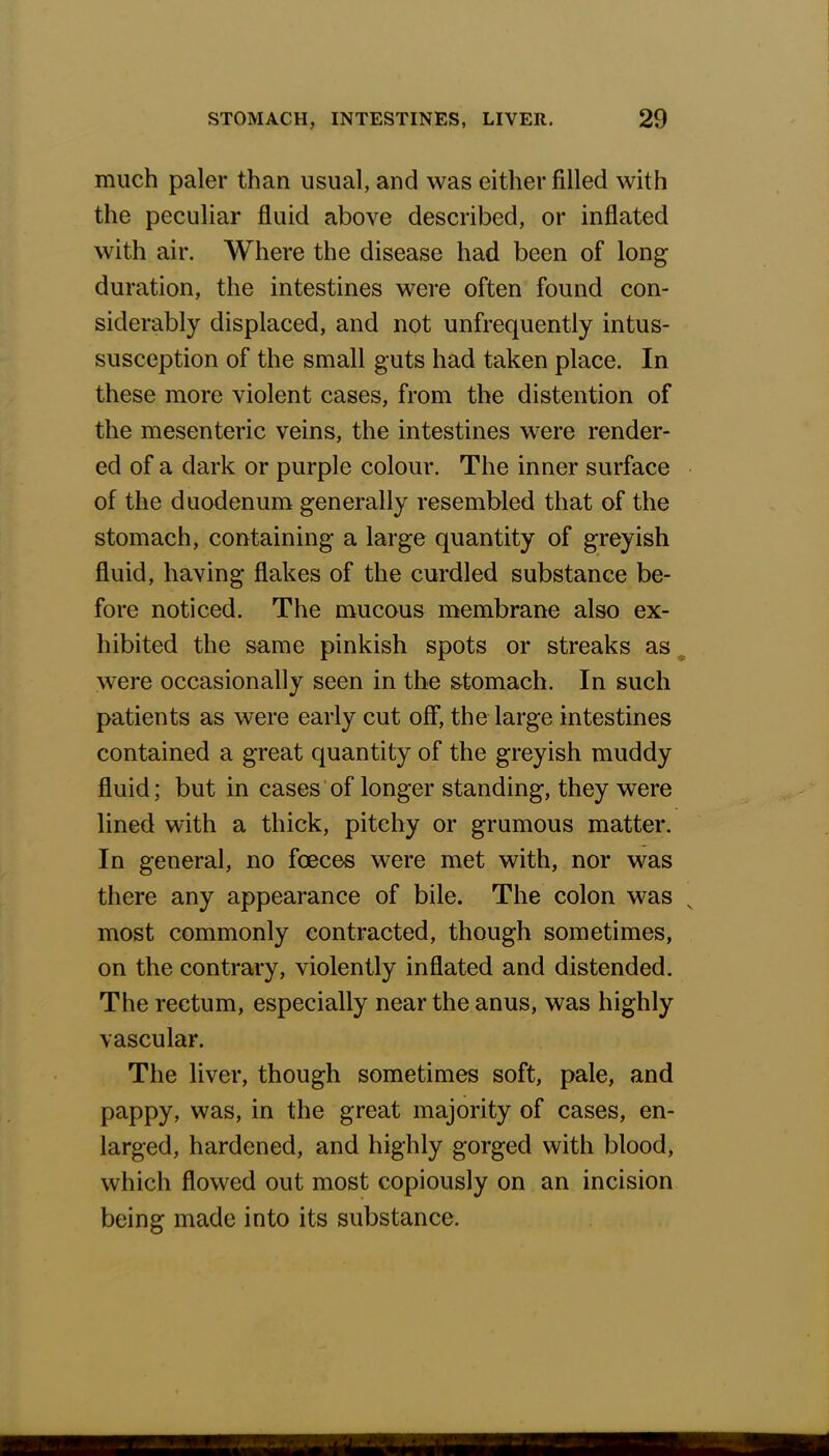 much paler than usual, and was either filled with the peculiar fluid above described, or inflated with air. Where the disease had been of long duration, the intestines were often found con- siderably displaced, and not unfrequently intus- susception of the small guts had taken place. In these more violent cases, from the distention of the mesenteric veins, the intestines were render- ed of a dark or purple colour. The inner surface of the duodenum generally resembled that of the stomach, containing a large quantity of greyish fluid, having flakes of the curdled substance be- fore noticed. The mucous membrane also ex- hibited the same pinkish spots or streaks as were occasionally seen in the stomach. In such patients as were early cut off, the large intestines contained a great quantity of the greyish muddy fluid; but in cases of longer standing, they were lined with a thick, pitchy or grumous matter. In general, no fceces were met with, nor was there any appearance of bile. The colon was most commonly contracted, though sometimes, on the contrary, violently inflated and distended. The rectum, especially near the anus, was highly vascular. The liver, though sometimes soft, pale, and pappy, was, in the great majority of cases, en- larged, hardened, and highly gorged with blood, which flowed out most copiously on an incision being made into its substance.