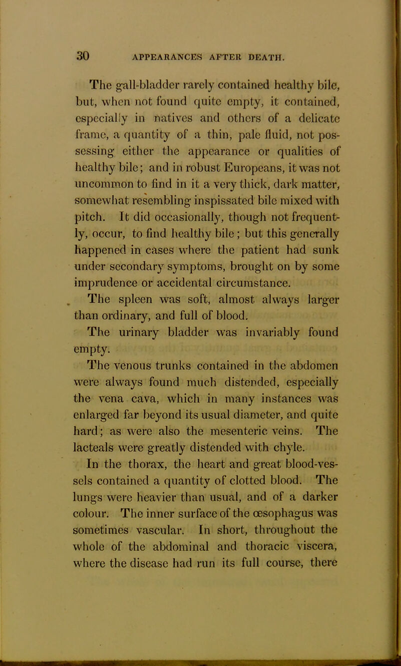 The gall-bladder rarely contained healthy bile, but, when not found quite empty, it contained, especially in natives and others of a delicate frame, a quantity of a thin, pale fluid, not pos- sessing either the appearance or qualities of healthy bile; and in robust Europeans, it was not uncommon to find in it a very thick, dark matter, somewhat resembling inspissated bile mixed with pitch. It did occasionally, though not frequent- ly, occur, to find healthy bile; but this generally happened in cases where the patient had sunk under secondary symptoms, brought on by some imprudence or accidental circumstance. The spleen was soft, almost always larger than ordinary, and full of blood. The urinary bladder was invariably found empty. The venous trunks contained in the abdomen were always found much distended, especially the vena cava, which in many instances was enlarged far beyond its usual diameter, and quite hard; as were also the mesenteric veins. The lacteals were greatly distended with chyle. In the thorax, the heart and great blood-ves- sels contained a quantity of clotted blood. The lungs were heavier than usual, and of a darker colour. The inner surface of the oesophagus was sometimes vascular. In short, throughout the whole of the abdominal and thoracic viscera, where the disease had run its full course, there