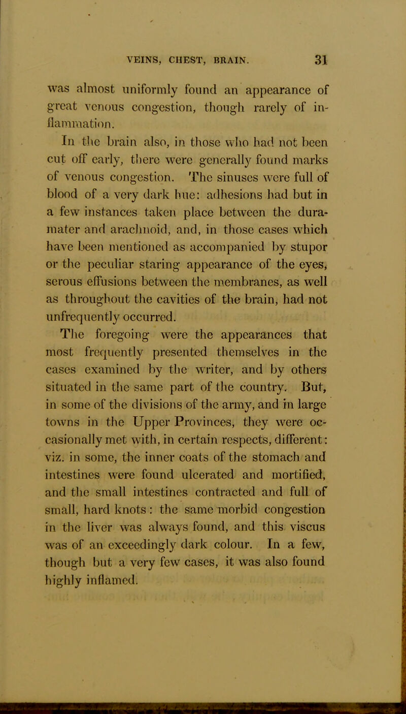 was almost uniformly found an appearance of great venous congestion, though rarely of in- flammation. In the brain also, in those who had not been cut off early, there were generally found marks of venous congestion. The sinuses were full of blood of a very dark hue: adhesions had but in a few instances taken place between the dura- mater and arachnoid, and, in those cases which have been mentioned as accompanied by stupor or the peculiar staring appearance of the eyes, serous effusions between the membranes, as well as throughout the cavities of the brain, had not unfrequently occurred. The foregoing wrere the appearances that most frequently presented themselves in the cases examined by the wrriter, and by others situated in the same part of the country. But, in some of the divisions of the army, and in large towns in the Upper Provinces, they were oc- casionally met with, in certain respects, different: viz. in some, the inner coats of the stomach and intestines were found ulcerated and mortified, and the small intestines contracted and full of small, hard knots: the same morbid congestion in the liver was always found, and this viscus was of an exceedingly dark colour. In a few, though but a very few cases, it was also found highly inflamed.