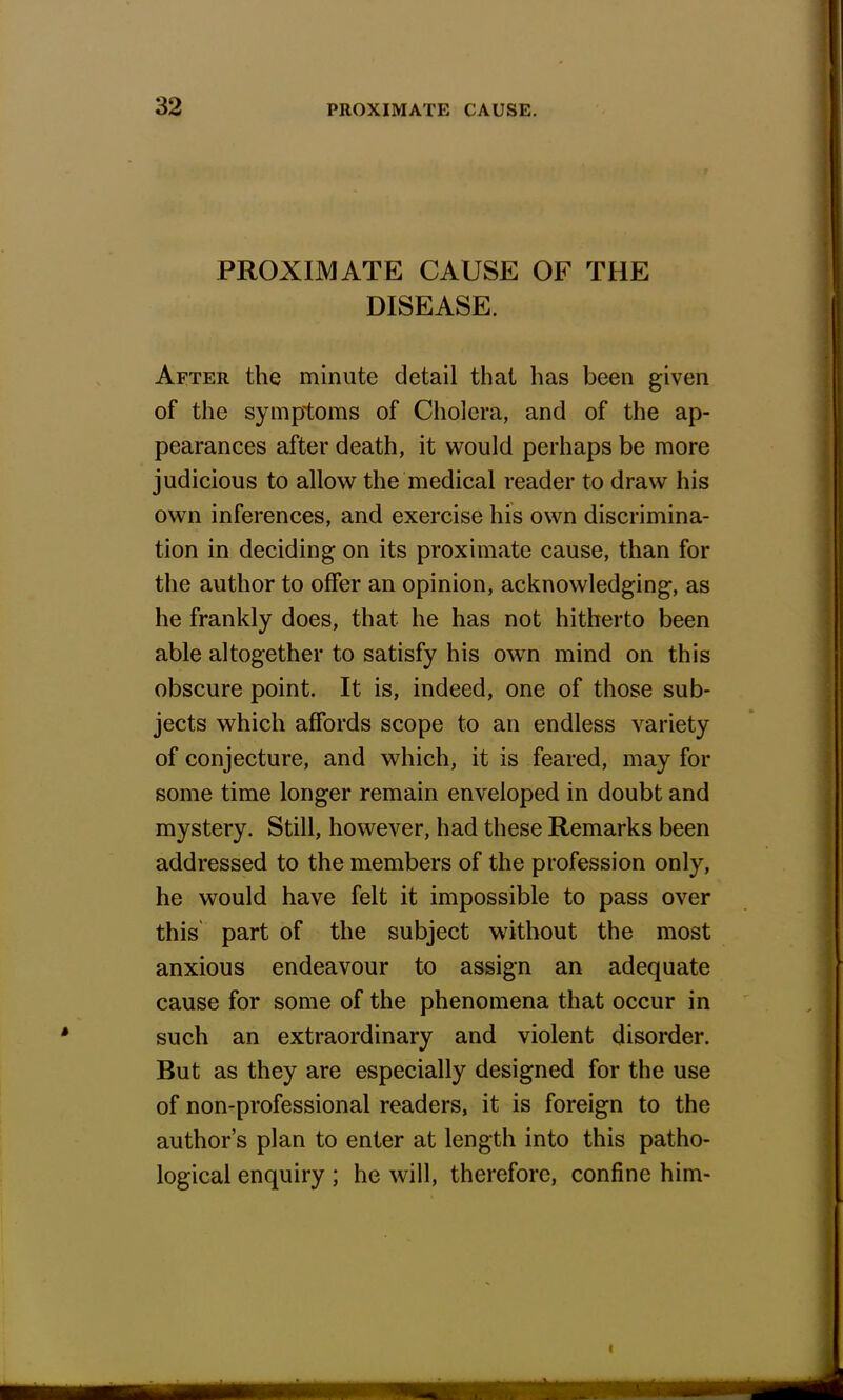 PROXIMATE CAUSE OF THE DISEASE. After the minute detail that has been given of the symptoms of Cholera, and of the ap- pearances after death, it would perhaps be more judicious to allow the medical reader to draw his own inferences, and exercise his own discrimina- tion in deciding on its proximate cause, than for the author to offer an opinion, acknowledging, as he frankly does, that he has not hitherto been able altogether to satisfy his own mind on this obscure point. It is, indeed, one of those sub- jects which affords scope to an endless variety of conjecture, and which, it is feared, may for some time longer remain enveloped in doubt and mystery. Still, however, had these Remarks been addressed to the members of the profession only, he would have felt it impossible to pass over this part of the subject without the most anxious endeavour to assign an adequate cause for some of the phenomena that occur in such an extraordinary and violent disorder. But as they are especially designed for the use of non-professional readers, it is foreign to the author's plan to enter at length into this patho- logical enquiry ; he will, therefore, confine him-